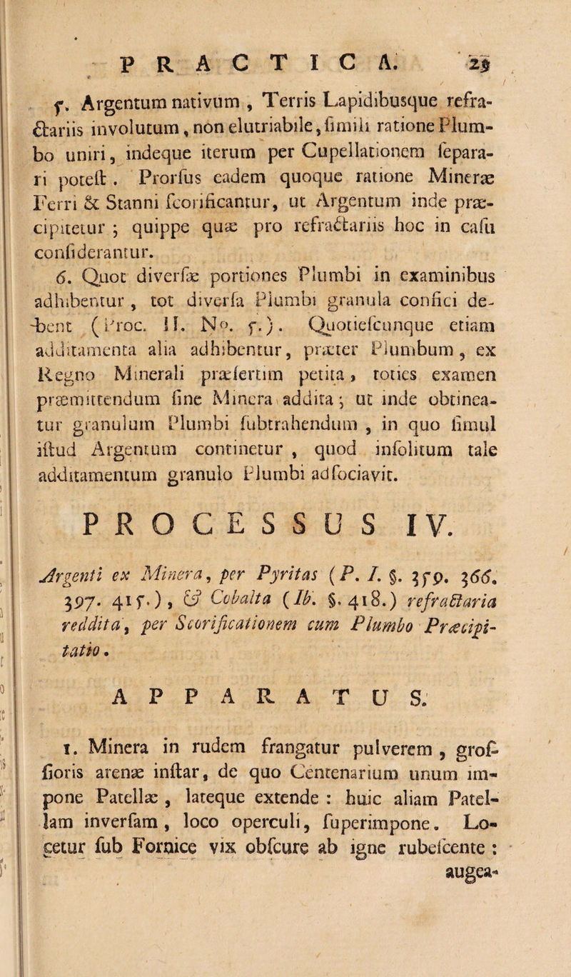 PRACTICA. 25 # •' - - - • « ' f. Argentum nativum , Terris Lapidibusque refra- ftariis involutum, non elutriabile,fimiii ratione Plum¬ bo uniri, indeque iterum per Cupellationem fepara- ri poteft . Prorfus eadem quoque ratione Minerae Ferri &amp; Stanni fcorificantur, ut Argentum inde prae¬ cipitetur ; quippe quas pro refractariis hoc in cafu confiderantur. 6. Quot di ver fas portiones Plumbi in examinibus adhibentur, tot diverfa Plumbi granula confici de- 'bent (Prae. H. No. f.)* Quotiefcunque etiam additamenta alia adhibentur, praeter Plumbum 5 ex Regno Minerali pradertnn petita, toties examen promittendum fine Minera addita; ut inde obtinea¬ tur granulum Plumbi fubtrahendum , in quo fimul illud Argentum continetur , quod infohtum tale additamentum granulo Plumbi adfociavit. PROCESSUS IV. Argenti ex Minera, per Pyritas (P. /. §. 7,79. t&gt;66* 397. d-1?'*)» &amp; Ccbalta (Ib. §»418.) refractaria reddita, per Scorificationem cum Plumbo Praecipi¬ tatio • APPARATU S. 1. Minera in rudem frangatur pulverem 5 grofc fioris arenae inftar, de quo Centenarium unum im¬ pone Patellae , lateque extende : huic aliam Patel¬ lam inverfam , loco operculi, fuperimpone. Lo¬ cetur fub Fornice vix obfcure ab igne rubefeeme : augeam