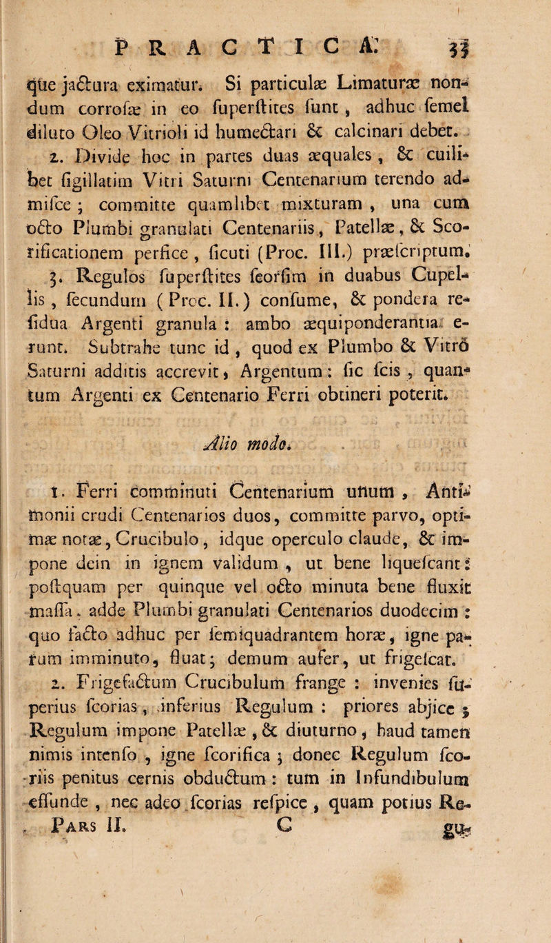 qtie jaflura eximatur* Si particulae Limaturae non¬ dum corrofae in eo fuperftites funt, adhuc femel diluto Oleo Vitrioli id humettari calcinan debet. z. Divide hoc in partes duas aequales , 8c cuili¬ bet flgillatim Vitri Saturni Centenarium terendo ad- mifce ; committe quamlibet mixturam , una cum o£lo Plumbi granuiati Centenariis , Patellae, 8c Sco- rificationem perfice , ficuti (Proc. 111.) praeteriptum. 3* Regulos fuperftites feorfim in duabus Cupel¬ lis , fecundum (Proc. II.) confume, pondera re¬ fici ua Argenti granula : ambo aequi ponderantia e- runt* Subtrahe tunc id , quod ex Plumbo 6t Vitro Saturni additis accrevit * Argentum: fic fcis , quan* tum Argenti ex Centenario Ferri obtineri poterit. Alio modo. t. Ferri comminuti Centenarium unum , Antfa monii crudi Centenarios duos, committe parvo, opti¬ mae notae, Crucibulo , idque operculo claude, &amp; im¬ pone dein in ignem validum, ut bene liquefcantS poflquam per quinque vel o&amp;o minuta bene fluxit: mafla* adde Plumbi granuiati Centenarios duodecim : quo facto adhuc per femiquadrantem horae, igne pa¬ rum imminuto, fluat; demum aufer, ut frigefeat. 2. Frigcfa&amp;um Cruabulum frange : invenies fu- perius fcorias, dnferius Regulum : priores abjice 5 Regulum impone Patellae , &amp; diuturno , haud tamen nimis intcnfo , igne fcorifica ; donec Regulum fco- riis penitus cernis obduftum : tum in Infundibulum effunde , nec adeo fcorias refpice , quam potius Re- Pars II. G 1.