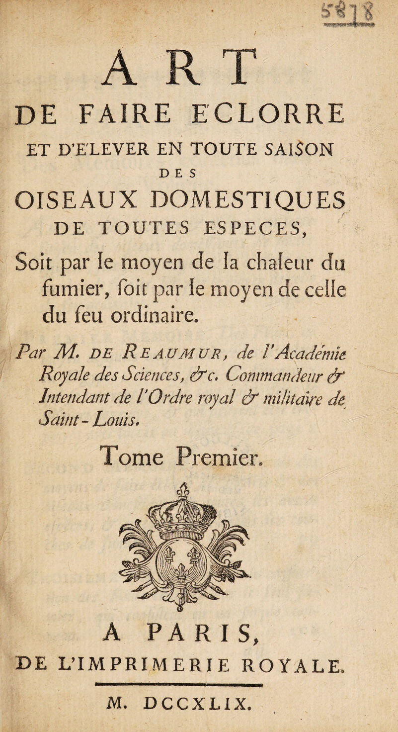 ART de faire eclorre ET D’ELEVER EN TOUTE SAISON DES OISEAUX DOMESTIQUES DE TOUTES ESPECES, Soit par le moyen de la chaleur du fumier, foit par le moyen de celle du feu ordinaire. Par M. de Reaumur, de l'Académie Royale des Sciences, &c. Commandeur dr Intendant de l’Ordre royal & militaire de. Saint- Louis. Tome Premier. A PARIS, DE L’IMPRIMERIE ROYALE. M. DCCXLIX.