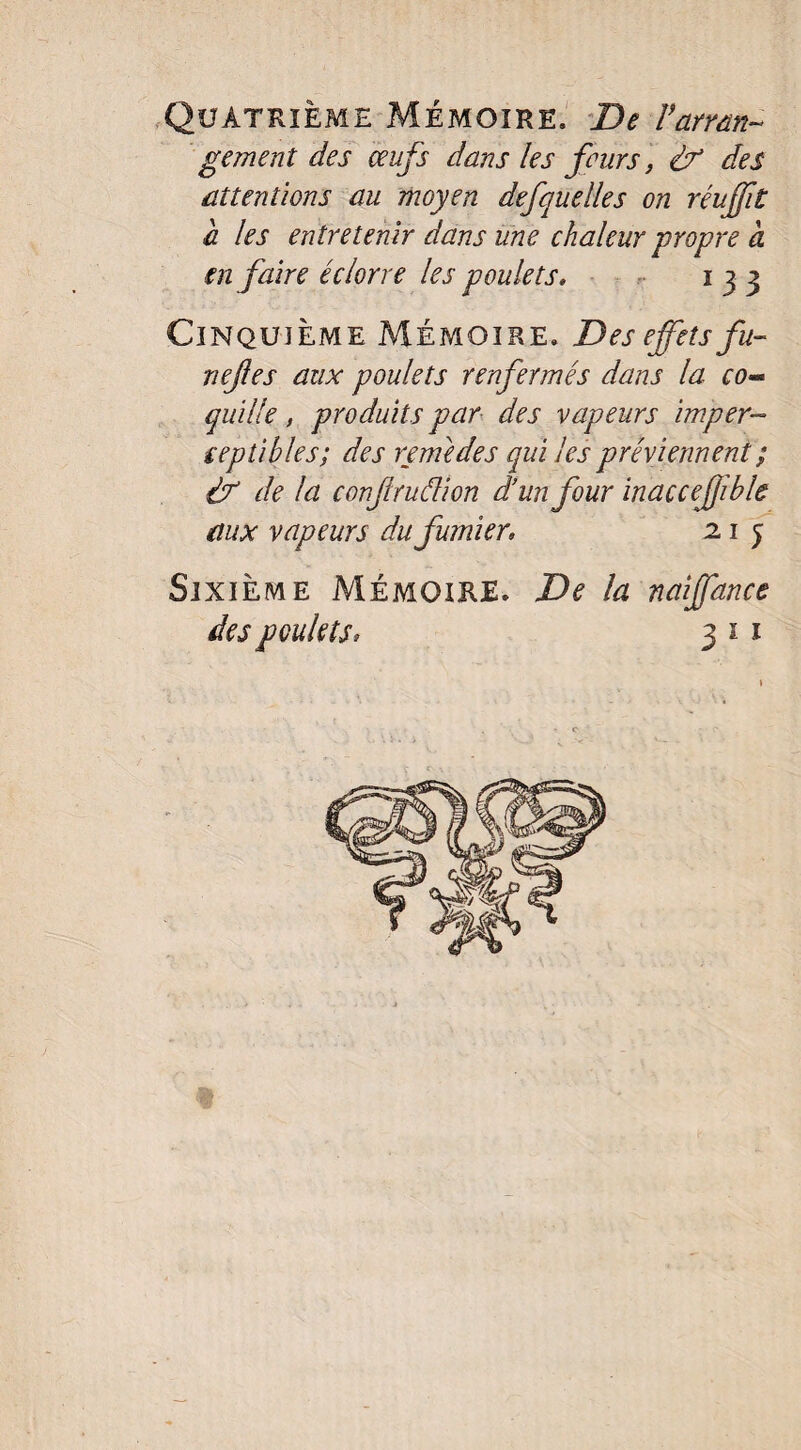 Quatrième Mémoire. De Varran¬ gement des œufs dans les fours, & des attentions au moyen defquelles on réuffit a les entretenir dans une chaleur propre à en faire éclorre les poulets, 133 Cinquième Mémoire. Des effets fu- nejles aux poulets renfermés dans la co¬ quille , produits par des vapeurs imper¬ ceptibles; des remèdes qui les préviennent ; if de la conjlruâion d’un four inaccejjible aux vapeurs du fumier, 2.1 y Sixième Mémoire. De la naiffance des poulets; 3 1 1