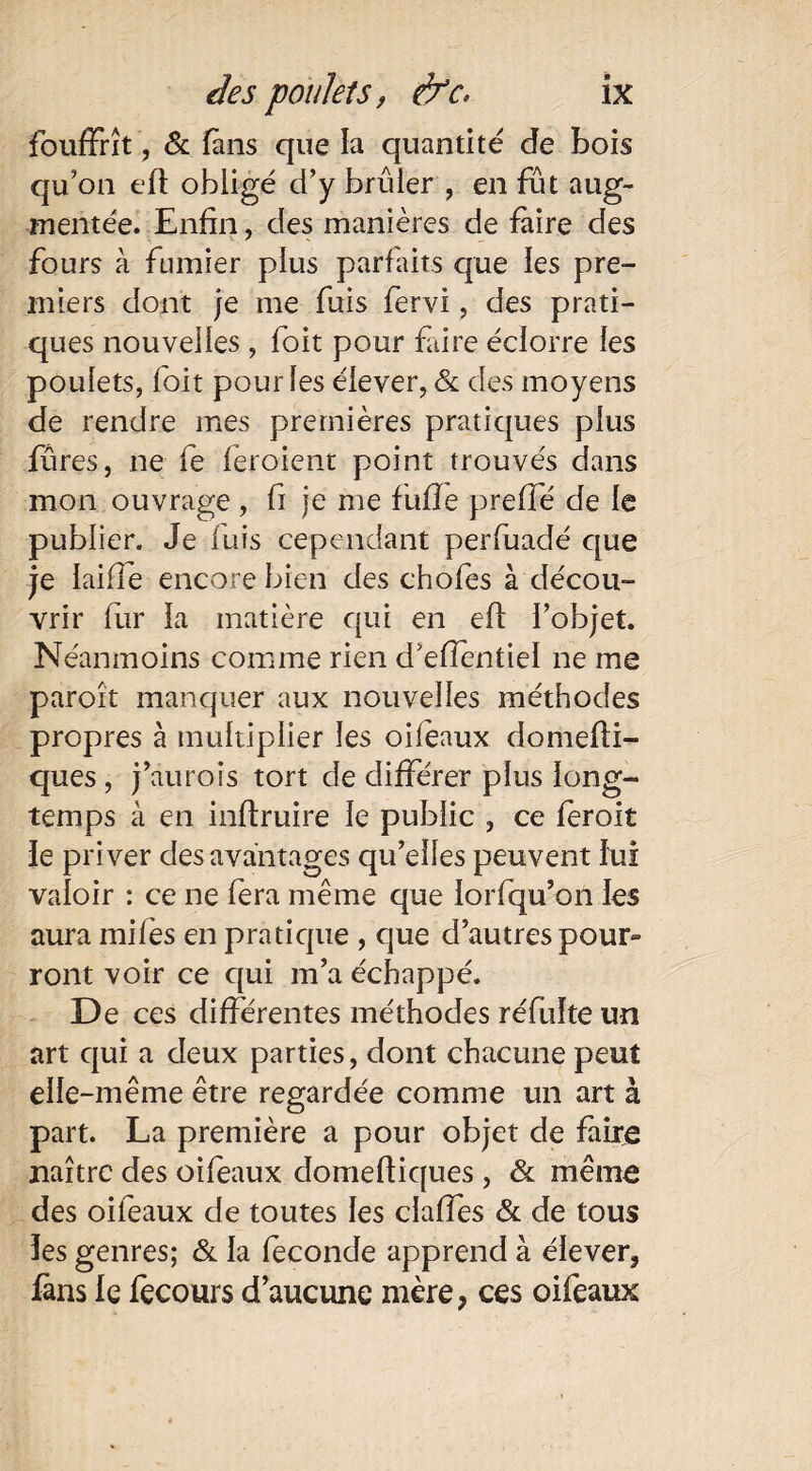 fouffrît, & fans que la quantité de bois qu’on eft obligé d’y brûler , en fût aug¬ mentée. Enfin, des manières de faire des fours à fumier plus parfaits que les pre¬ miers dont je me fuis fervi, des prati¬ ques nouvelles , foit pour faire éclorre les poulets, foit pour les élever, & des moyens de rendre mes premières pratiques plus füres, ne fe feroient point trouvés dans mon ouvrage , fi je me fuffe preffé de le publier. Je luis cependant perfuadé que je laide encore bien des chofes à décou¬ vrir fur la matière qui en eft l’objet. Néanmoins comme rien d’efîentiel ne me paroît manquer aux nouvelles méthodes propres à multiplier les oilèaux domefti- ques, j’aurois tort de différer plus long¬ temps à en inftruire le public , ce feroit le priver des avantages qu’elles peuvent lui valoir : ce ne fera même que iorfqu’on les aura miles en pratique , que d’autres pour¬ ront voir ce qui m’a échappé. De ces différentes méthodes réfuîte un art qui a deux parties, dont chacune peut elle-même être regardée comme un art à part. La première a pour objet de faire naître des oifeaux domeftiques, & même des oifeaux de toutes les claffes & de tous les genres; & la féconde apprend à élever, fans le fecours d’aucune mère, ces oifeaux