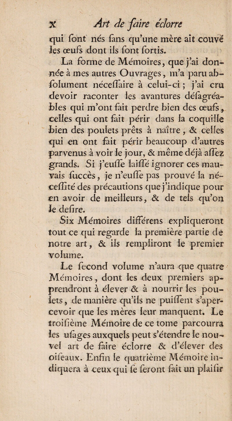 qui font nés fans qu’une mère ait couvé les œufs dont ils font fortis. La forme de Mémoires, que j’ai don¬ née à mes autres Ouvrages, m’a paru ab¬ solument néceffaire à celui-ci ; j’ai cru devoir raconter les avantures défagréa- bfes qui m’ont fait perdre bien des œufs, celles qui ont fait périr dans la coquille bien des poulets prêts à naître, 8c celles qui en ont fait périr beaucoup d’autres parvenus à voir le jour, 8c même déjà allez grands. Si j’eufîe laiffé ignorer ces mau¬ vais fuccès, je n’euffe pas prouvé la né- ceffité des précautions que j’indique pour en avoir de meilleurs, 8c de tels qu’on le defire. \ Six Mémoires difFérens expliqueront tout ce qui regarde la première partie de notre art, & ils rempliront le premier volume. Le fécond volume n’aura que quatre Mémoires, dont les deux premiers ap¬ prendront à élever & à nourrir les pou¬ lets , de manière qu’ils ne puiflent s’aper¬ cevoir que les mères leur manquent. Le troifième Mémoire de ce tome parcourra les ufàges auxquels peut s’étendre le nou¬ vel art de faire éclorre 8c d’élever des oifeaux. Enfin le quatrième Mémoire in¬ diquera à ceux qui fe feront fait un piaifîr