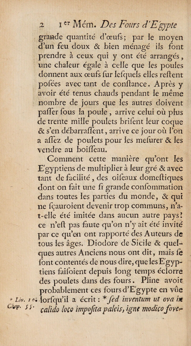 Oytp. Si' 2 i er Mém. Des Fours d’Egypte gravide quantité d’œufs; par le moyen d’un feu doux & bien ménagé ils font prendre à ceux qui y ont été arrangés, une chaleur égale à celle que les poules donnent aux œufs fur lefquels elles refient pofées avec tant de confiance. Après y avoir été tenus chauds pendant le même nombre de jours que les autres doivent paffer fous la poule , arrive celui où plus de trente mille poulets brifent leur coque & s’en débarraflent, arrive ce jour où Ton a allez de poulets pour les mefurer & les vendre au boiffeau. Comment cette manière qu’ont les Egyptiens de multiplier à leur gré «Se avec tant de facilité , des oifeaux doinefliques dont on fait une fi grande confommation dans toutes les parties du monde, & qui ne fçauroient devenir trop communs, n’a- t-elle été imitée dans aucun autre pays! ce n’efl pas faute qu’on n’y ait été invité par ce qu’en ont rapporté des Auteurs de tous les âges. Diodore de Sicile & quel¬ ques autres Anciens nous ont dit, mais fé font contentés de nous dire, que les Egyp¬ tiens faifoient depuis long temps éciorre des poulets dans des fours. Pline avoifc probablement ces foursd’Egypte en vue calido loco impofita pakis, igné modico fove^