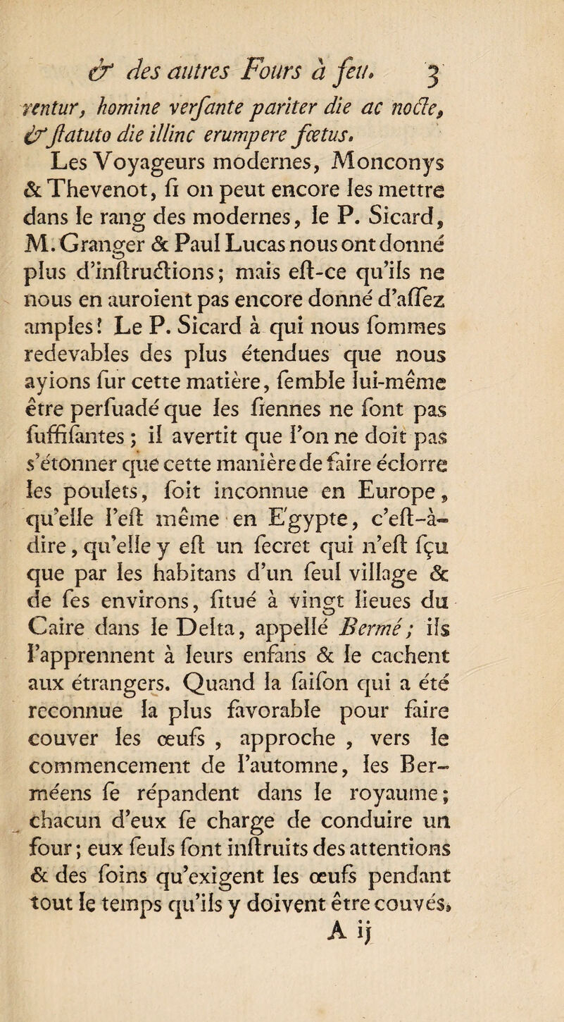 rentur, homine verfante pariter die ac noâe, ifflatuto die illinc erumpere fœtus. Les Voyageurs modernes, Monconys & Thevenot, fi 011 peut encore les mettre dans le rang des modernes, le P. Sicard, M. G ranger & Paul Lucas nous ont donné plus d’inflruétions ; mais eft-ce qu’ils ne nous en auroient pas encore donné d’affèz amples l Le P. Sicard à qui nous fommes redevables des plus étendues que nous ayions fur cette matière, fembie lui-même être perfuadé que les Tiennes ne font pas fuffiiàntes ; il avertit que Ton ne doit pas s’étonner que cette manière de faire éclorre les poulets, Toit inconnue en Europe, qu’elle Tell même en Egypte, c’eft-à- dire, qu’elle y efi un Tecret qui n’eft fçu que par les habitans d’un Teul village & de Tes environs, Titué à vingt lieues du Caire dans le Delta, appellé Bermé; ils l’apprennent à leurs enfans & le cachent aux étrangers. Quand la laifon qui a été reconnue la plus Tavorable pour faire couver les œufs , approche , vers le commencement de l’automne, les Ber- méens le répandent dans le royaume; chacun d’eux Te charge de conduire un four ; eux Teuïs font inftruits des attentions & des foins qu’exigent les œufs pendant tout le temps qu’ils y doivent être couvés» Aij