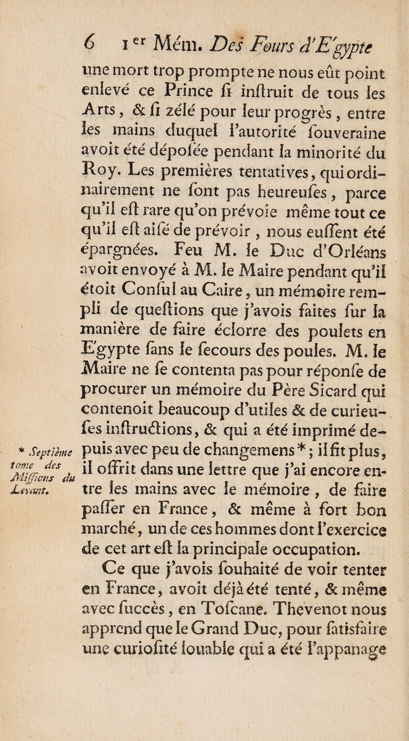 * Septième tome des JVUJfwns du Levant, 6 ier Mém. Des Fours â’E'gypte une mort trop prompte ne nous eût point enlevé ce Prince fi inffruit de tous les Arts, & li zélé pour leur progrès, entre les mains duquel l’autorité fouveraine avoit été dépolée pendant la minorité du Roy. Les premières tentatives, qui ordi¬ nairement ne font pas heureules, parce qu’il efl rare qu’on prévoie même tout ce qu’il efl aifé de prévoir , nous euiïènt été épargnées. Feu M. le Duc d’Orléans avoit envoyé à M. le Maire pendant qu’ii étoit ConfuI au Caire, un mémoire rem¬ pli de queflions que j’avois faites fur la manière de faire éciorre des poulets en Egypte fans le fecours des poules. M. le Maire ne fe contenta pas pour réponfe de procurer un mémoire du Père Sicard qui contenoit beaucoup d’utiles & de curieu- fes inflru&ions, & qui a été imprimé de¬ puis avec peu de changemens * ; il fît plus, il offrit dans une lettre que j’ai encore en¬ tre les mains avec le mémoire, de faire pafler en France, & même à fort bon marché, un de ces hommes dont l’exercice de cet art efl la principale occupation. Ce que j’avois fouhaité de voir tenter en France, avoit déjà été tenté, &même avec fuccès, en Tofcane. Thevenot nous apprend que le Grand Duc, pour fatisfàire une curiofité louable qui a été l’appanage