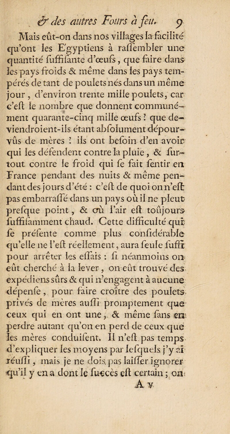 Mais eût-on dans nos villages la facilité qu’ont les Egyptiens à ralfembler une quantité luffifmîe d’œufs, que faire dans les pays froids & même dans les pays tem¬ pérés de tant de poulets nés dans un même jour , d’environ trente mille poulets, car c’ed le nombre que donnent communé¬ ment quarante-cinq mille œufs ï que de- viendroient-ils étant ahfolument dépour- vûs de mères l iis ont befoin d’en avoir qui les défendent contre la pluie, & iur~ tout contre le froid qui le fait lentir en France pendant des nuits & même pen¬ dant des jours d’été : c’elf de quoi onn’elt pas embarralfé dans un pays où Une pleut prefque point, & cm l’air efl toujours fuffifamment chaud. Cette difficulté qui fe préfente comme plus confidérable qu’elle ne i’eft réellement, aura feule fuffi pour arrêter les elfais : fi néanmoins or* eût cherché à la lever , on eût trouvé des expédions sûrs & c[ui n’engagent à aucune dépenfe, pour faire croître des poulets privés de mères auffi promptement que* ceux qui en ont uneôl même fins en: perdre autant qu’on en perd de ceux que les mères conduifent. Il n’eff pas temps d’expliquer les moyens par lefquels j’y ai réuffi , mais je ne dois, pas laifïèr ignorer qu’il y en a dont le fnecès eft certain ; on< A ¥■