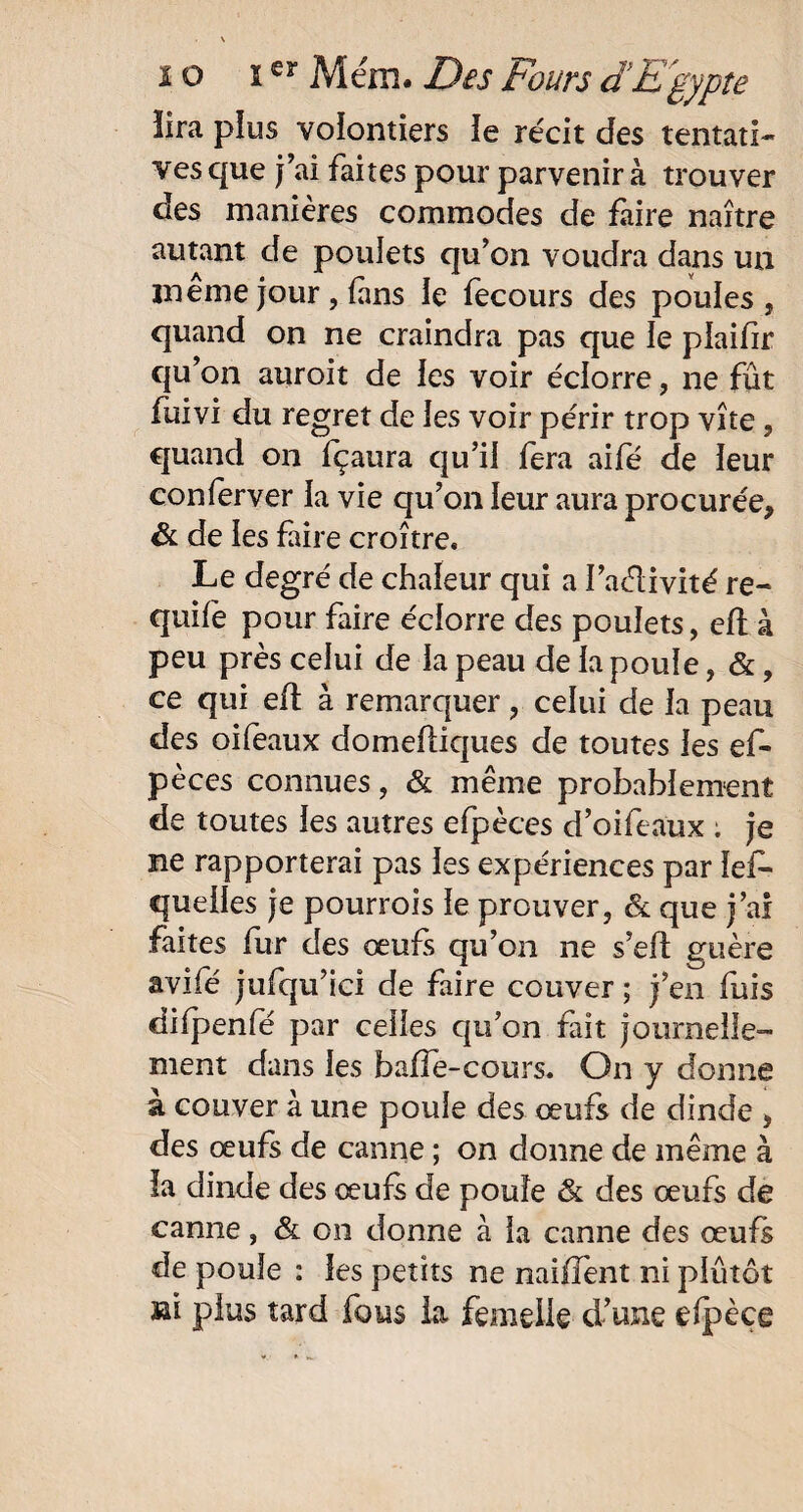 lira plus volontiers le récit des tentati¬ ves que j’ai faites pour parvenir à trouver des manières commodes de faire naître autant de poulets qu’on voudra dans un ineme jour , fans le fecours des poules, quand on ne craindra pas que le plaifîr qu’on auroit de les voir éclorre, ne fût fuivi du regret de les voir périr trop vite, quand on fçaura qu’il fera aifé de leur confèrver la vie qu’on leur aura procurée, & de les faire croître. Le degré de chaleur qui a l’aélivité re- quife pour faire éclorre des poulets, eft à peu près celui de la peau de la poule, &, ce qui eft à remarquer, celui de la peau des oifeaux domeftiques de toutes les ef- pèces connues, & même probablement de toutes les autres efpèces d’oifeaux ; je ne rapporterai pas les expériences par ïef- queiles je pourrois le prouver, & que j’ai faites fur des œufs qu’on ne s’elt guère avifé jufqu’ici de faire couver ; j’en fuis difpenfé par celles qu’on fait journelle¬ ment dans les baffe-cours. On y donne à couver à une poule des œufs de dinde , des œufs de canne ; on donne de même à la dinde des œufs de poule & des œufs de canne, & on donne à la canne des œufs de poule : les petits ne naiffent ni plutôt aai plus tard fous la femelle d’une efpèce