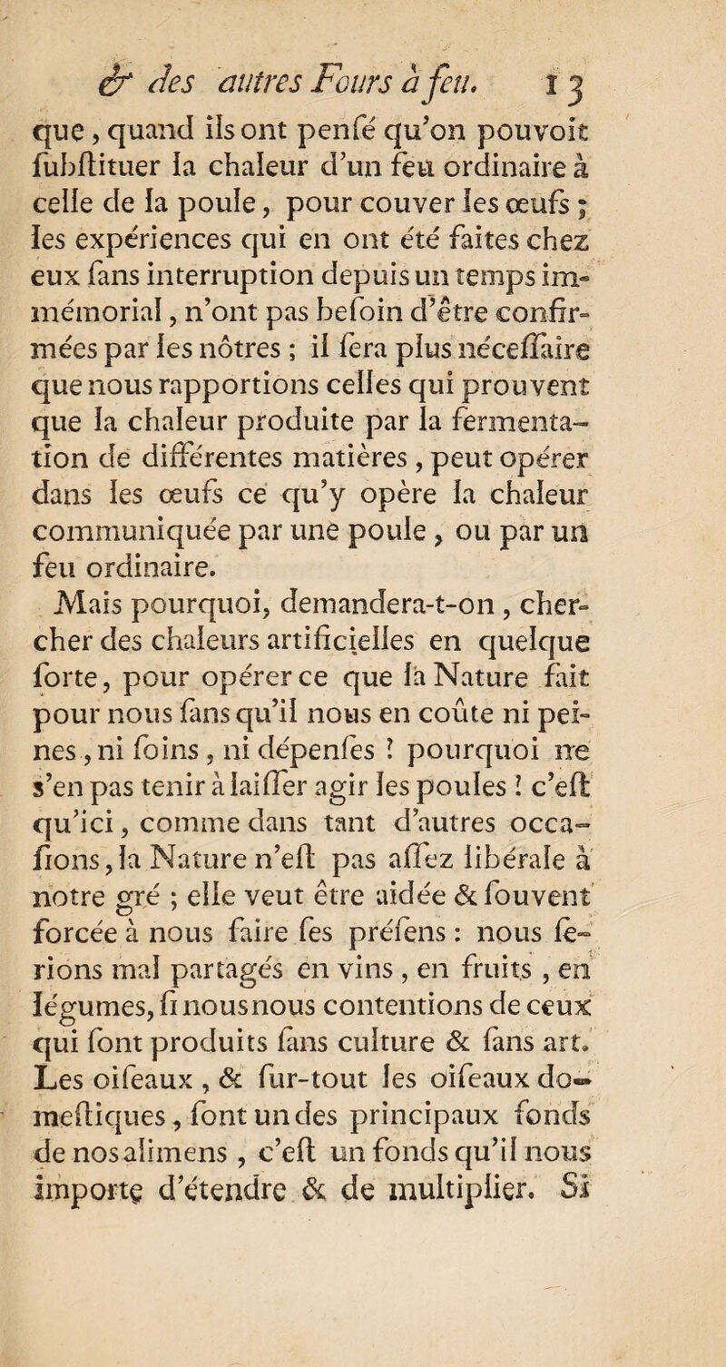 que, quand ils ont penfé qu'on pouvoit liibftituer la chaleur d’un feu ordinaire à celle de la poule, pour couver les œufs ; les expériences qui en ont été faites chez eux fans interruption depuis un temps im¬ mémorial , n’ont pas hefoin d’être confir¬ mées par les nôtres ; il fera plus nécefïiire que nous rapportions celles qui prouvent que la chaleur produite par la fermenta¬ tion de différentes matières , peut opérer dans les œufs ce qu’y opère la chaleur communiquée par une poule , ou par un feu ordinaire. Mais pourquoi, demandera-t-on , cher¬ cher des chaleurs artificielles en quelque forte, pour opérer ce que la Nature fait pour nous fans qu’il nous en coûte ni pei¬ nes , ni foins , ni dépenfes ! pourquoi ne s’en pas tenir àlailfer agir les poules i c’eft qu’ici, comme dans tant d’autres occa- fions,la Nature n’ell pas allez libérale à notre gré ; elle veut être aidée & fou vent forcée à nous faire fes préfens : nous fe¬ rions mal partagés en vins , en fruits , en légumes, fi nous nous contentions de ceux qui font produits fans culture & fins art. Les oifeaux , & fur-tout les oifeaux do- mefiiques, font un des principaux fonds denosalimens , c’eft un fonds qu’il nous importe d’étendre & de multiplier. Si