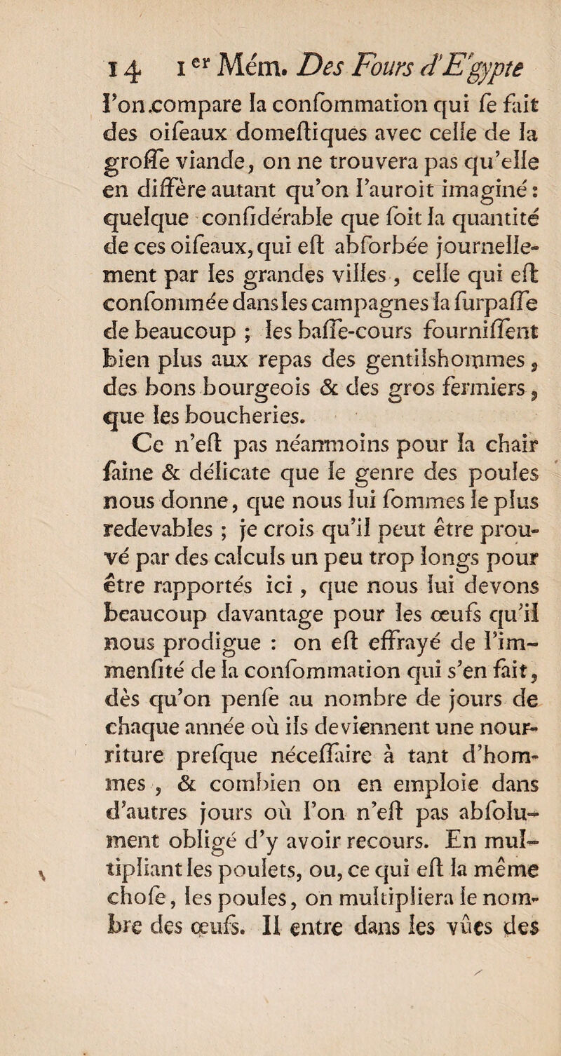 bon,compare la confommation qui fe fait des oifeaux domeftiques avec celle de la groffe viande, on ne trouvera pas qu’elle en diffère autant qu’on l’auroit imaginé: quelque confidérabïe que Toit la quantité de ces oifeaux, qui eft abforbée journelle¬ ment par les grandes villes , celle qui eff confommée dans les campagnes la furpaffe de beaucoup ; les bafîè-cours fourniffent bien plus aux repas des gentilshommes, des bons bourgeois & des gros fermiers , que les boucheries. Ce n’efl pas néanmoins pour îa chair faine & délicate que le genre des poules nous donne, que nous lui fommes le plus redevables ; je crois qu’il peut être prou¬ vé par des calculs un peu trop longs pour être rapportés ici, que nous lui devons beaucoup davantage pour les œufs qu’iï nous prodigue : on eft effrayé de l’im- menfité de la confommation qui s’en fait, dès qu’on penfe au nombre de jours de chaque année où ils deviennent une nour¬ riture prefque nécefîaire à tant d’hom¬ mes , & combien on en emploie dans d’autres jours où l’on n’eft pas absolu¬ ment obligé d’y avoir recours. En mul¬ tipliant les poulets, ou, ce qui eft la même choie, les poules, on multipliera le nom¬ bre des oeufs. Il entre dans les vues des