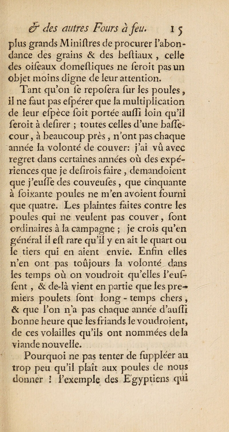 plus grands Mi ni lires de procurer l'abon¬ dance des grains & des befiiaux , celle des oifeaux domefiiques ne feroit pas un objet moins digne de leur attention. Tant qu’on le repofera fur les poules, il ne faut pas efpérer que la multiplication de leur efpèce foit portée aufii loin qu’il feroit à defirer ; toutes celles d’une baffe- cour, à beaucoup près , n’ont pas chaque année la volonté de couver: j’ai vu avec regret dans certaines années où des expé¬ riences que je defirois faire , demandoient que j’eufie des couveufes, que cinquante à foixante poules ne m’en avoient fourni que quatre. Les plaintes faites contre les poules qui ne veulent pas couver, font ordinaires à la campagne ; je crois qu’en général il elt rare qu’il y en ait le quart ou le tiers qui en aient envie. Enfin elles n’en ont pas toujours la volonté dans les temps où on voudroit qu’elles i’euf- fent, & de-îà vient en partie que les pre-* miers poulets font long - temps chers , & que l’on n 'a pas chaque année d’au fil bonne heure que les friands le voudroient, de ces volailles qu’ils ont nommées delà viande nouvelle. Pourquoi ne pas tenter de fuppléer au trop peu qu’il plaît aux poules de nous donner l l’exemple des Egyptiens qui