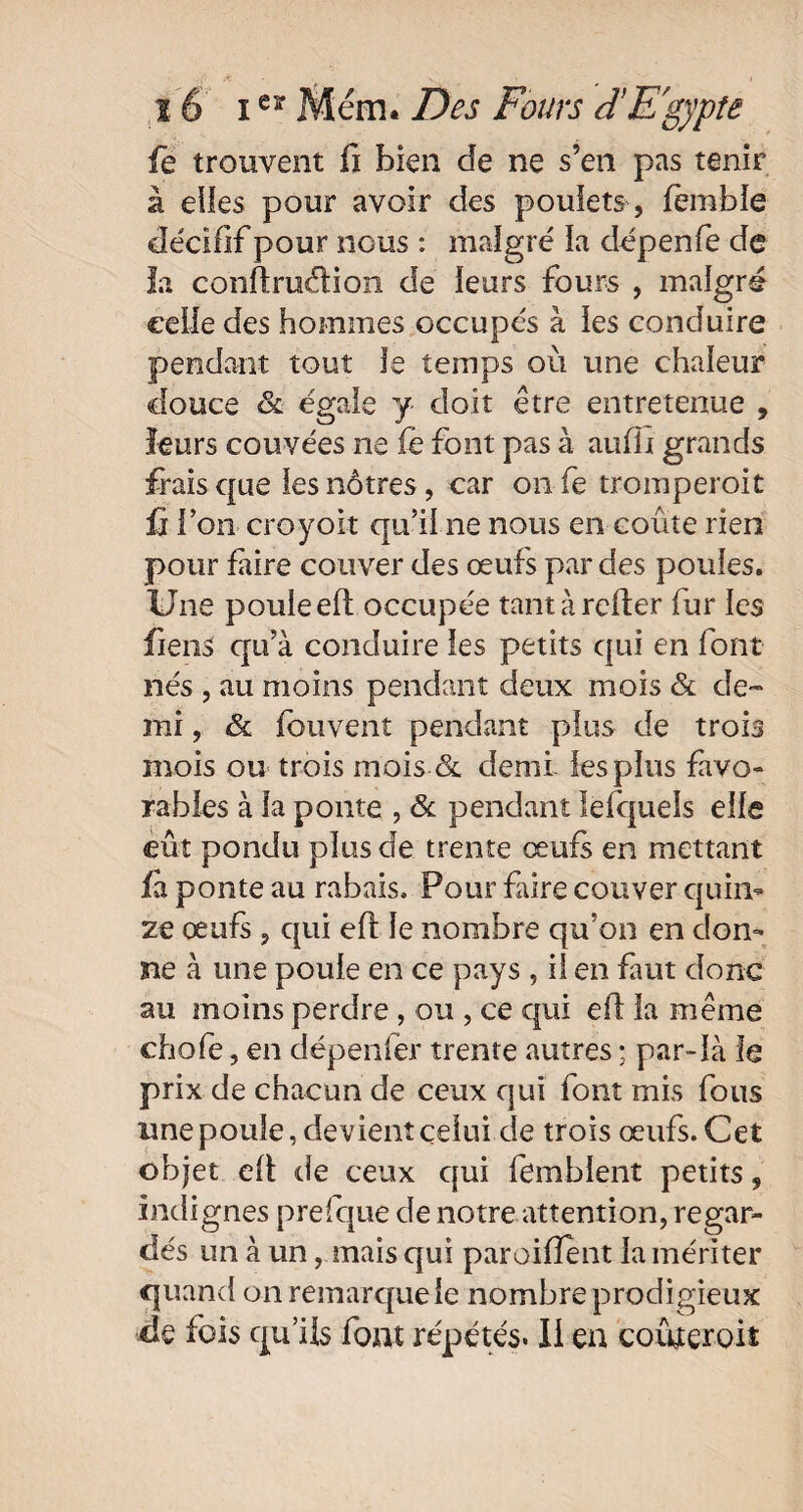 fe trouvent fi bien de ne s’en pas tenir à elles pour avoir des poulets , fèmble décifif pour nous : maigre' la dépenfe de la conftruélion de leurs fours , malgré celle des hommes occupés à les conduire pendant tout Je temps où une chaleur douce & égale y doit être entretenue , leurs couvées ne fë font pas à auffi grands frais que les nôtres, car onfe tromperoit û l’on croyoit qu’il ne nous en coûte rien pour faire couver des œufs par des poules. Une poule eft occupée tant à relier fur les fiens qu’à conduire les petits qui en font nés , au moins pendant deux mois & de¬ mi , & fbuvent pendant plus de trois mois ou trois mois & demi les plus favo¬ rables à la ponte , & pendant lefquels elle eût pondu plus de trente œufs en mettant fi ponte au rabais. Pour frire couver quin¬ ze œufs , qui efi le nombre qu’on en don¬ ne à une poule en ce pays , il en faut donc au moins perdre , ou , ce qui ef la même chofe, en dépenfer trente autres ; par-là le prix de chacun de ceux qui font mis fous unepouie, devient celui de trois œufs. Cet objet eü de ceux qui femblent petits, indignes prefque de notre attention, regar¬ dés un à un, mais qui parodient la mériter quand on remarque le nombre prodigieux