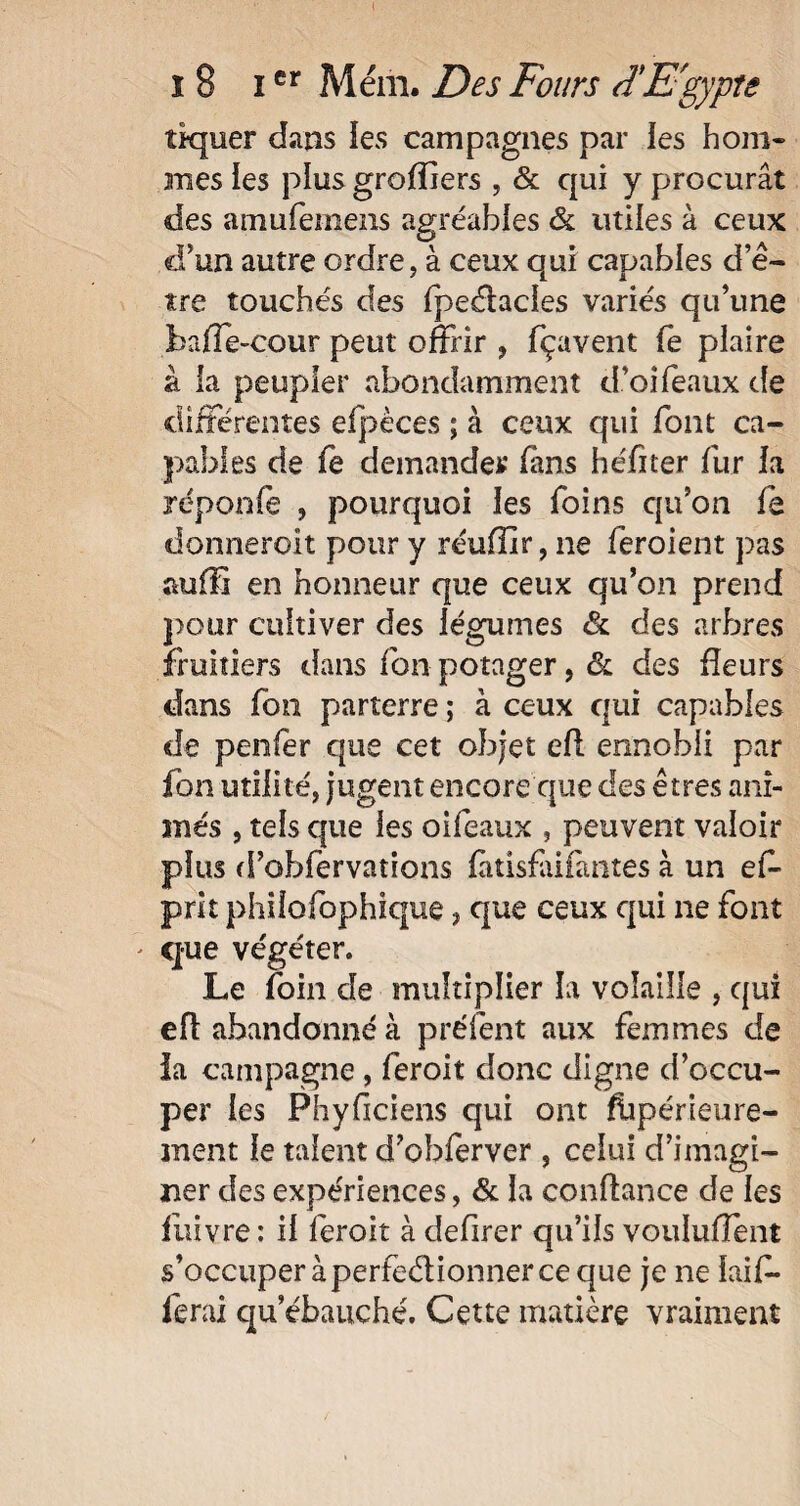 t î 8 Ier Mém. Des Fours d'Egypte tiquer dans les campagnes par les hom¬ mes les plus greffiers , & qui y procurât des amufemens agréables & utiles à ceux c!?un autre ordre, à ceux qui capables d’ê¬ tre touchés des fpeélacles variés qu’une baffe-cour peut offrir , fçavent fe plaire à la peupler abondamment d’oiféaux de différentes efpèces ; à ceux qui font ca¬ pables de fe demander fans héfiter fur la réponfe , pourquoi les foins qu’on fe donneroit pour y réuffir, ne feroient pas auffi en honneur que ceux qu’on prend pour cultiver des légumes & des arbres fruitiers dans fon potager, âc des fleurs dans fon parterre ; à ceux qui capables de penfer que cet objet efl ennobli par fon utilité, jugent encore que des êtres ani¬ més , tels que les oifeaux , peuvent valoir plus d’obfervations fàtisfaifantes à un el- prit philofophique, que ceux qui ne font ' que végéter. Le loin de multiplier la volaille , qui efl abandonné à préfènt aux femmes de ia campagne , feroit donc digne d’occu¬ per les Phyficiens qui ont ffipérieure- jnent le talent d’obferver , celui d’imagi¬ ner des expériences, & la confiance de les fiiivre : il feroit à defirer qu’ils voulurent s’occuper à perfectionner ce que je ne laiff ferai qu’ébauché. Cette matière vraiment