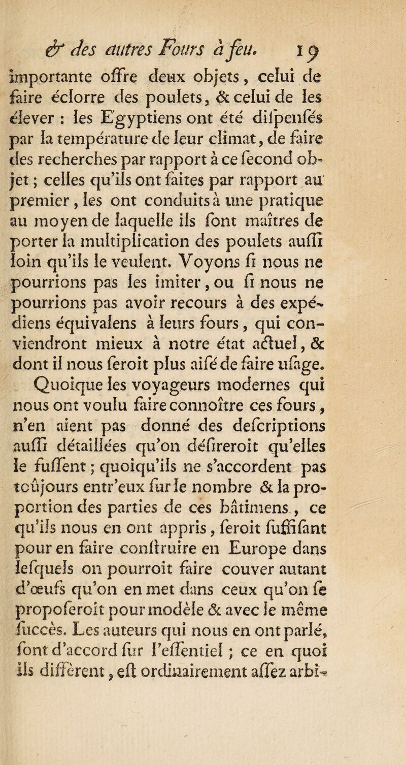 importante offre deux objets, celui de faire éclorre des poulets, & celui de les élever : les Egyptiens ont été dilpenfés par ia température de leur climat, de faire des recherches par rapport à ce fécond ob¬ jet ; celles qu’ils ont faites par rapport au premier , les ont conduits à une pratique au moyen de laquelle ils font maîtres de porter la multiplication des poulets aufîî loin qu’ils le veulent. Voyons fï nous ne pourrions pas les imiter, ou fr nous ne pourrions pas avoir recours à des expé- diens équivalais à leurs fours, qui con¬ viendront mieux à notre état aétuel, & dont il nous feroit plus aiféde faire ufàge. Quoique les voyageurs modernes qui nous ont voulu faire connoître ces fours, n’en aient pas donné des defcriptions aufîî détaillées qu’on défireroit qu’elles ie fuffent ; quoiqu’ils ne s’accordent pas toujours entr’eux furie nombre & la pro¬ portion des parties de ces bâtimens , ce qu’ils nous en ont appris, feroit fuffifmt pour en faire conllruire en Europe dans lefqueîs on pourroit faire couver autant d’œufs qu’on en met dans ceux qu’on fe propoferoit pour modèle & avec 1e même fuccès. Les auteurs qui nous en ont parlé, font d’accord li?r i’efîentiel ; ce en quoi iis diffèrent, eft ordinairement affez arbi-
