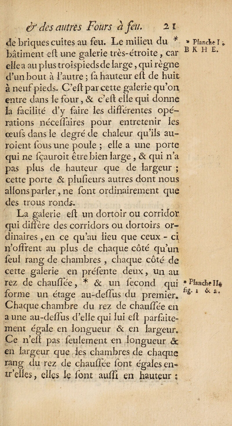 de briques cuites au feu. Le milieu du * bâtiment eft une galerie très-étroite, car elle a au plus troispiedsde large, qui règne d’un bout à l’autre ; la hauteur eft de huit à neuf pieds. C’eft par cette galerie qu’on entre dans le four, & c’elt elle qui donne la facilité d’y faire les différentes opé¬ rations néceffaires pour entretenir les ceufs dans le degré de chaleur qu’ils au- roient fous une poule ; elle a une porte qui ne fçauroit être bien large , & qui n’a pas plus de hauteur que de largeur ; cette porte & plufieurs autres dont nous allons parler, ne font ordinairement que des trous ronds. La galerie eft un dortoir ou corridor qui diffère des corridors ou dortoirs or¬ dinaires , en ce qu’au lieu que ceux - ci 11’ofFrent au plus de chaque côté qu’un feul rang de chambres , chaque côté de cette galerie en préfente deux, un au rez de chauffée, * & un fécond qui forme un étage au-deffus du premier. Chaque chambre du rez de chauffée en a une au-deffus d’elle qui lui eft parfaite¬ ment égale en longueur & en largeur. Ce n’eft pas feulement en longueur êc en largeur que les chambres de chaque rang du rez de chauffée font égales en- tr’dles, elles le font auffi en hauteur s * Planche I j, BKHE, * Hanche îî$ hg. i fie a.