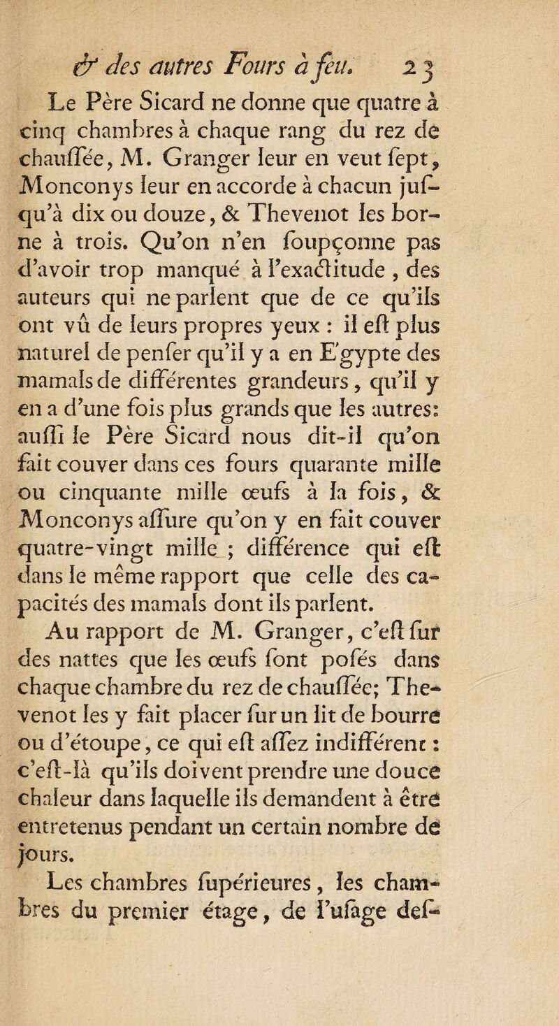 Le Père Sicard ne donne que quatre à cinq chambres à chaque rang du rez de chauffée, M. Granger leur en veut fept, Monconys ieur en accorde à chacun juf- qu’à dix ou douze, & Thevenot les bor¬ ne à trois. Qu’on n’en foupçonne pas d’avoir trop manqué à i’exaélituae , des auteurs qui ne parient que de ce qu’iis ont vu de ieurs propres yeux : il efl plus naturel de penfer qu’il y a en Egypte des marnais de différentes grandeurs, qu’il y en a d’une fois plus grands que ies autres: auffi ie Père Sicard nous dit-ii qu’on fait couver dans ces fours quarante mille ou cinquante mille œufs à ia fois, & Monconys allure qu’on y en fait couver quatre-vingt mille ; différence qui eft dans le même rapport que celle des ca¬ pacités des marnais dont ils parlent. Au rapport de M. Granger, c’eflfur des nattes que les œufs font pofés dans chaque chambre du rez dechaulîee; The¬ venot les y fait placer fur un lit de bourre ou d’étoupe, ce qui eft affez indifférent : c’ell-ià qu’ils doivent prendre une douce chaleur dans laquelle ils demandent à être entretenus pendant un certain nombre de jours. Les chambres fupérieures, les cham¬ bres du premier étage, de l’ulage deL°