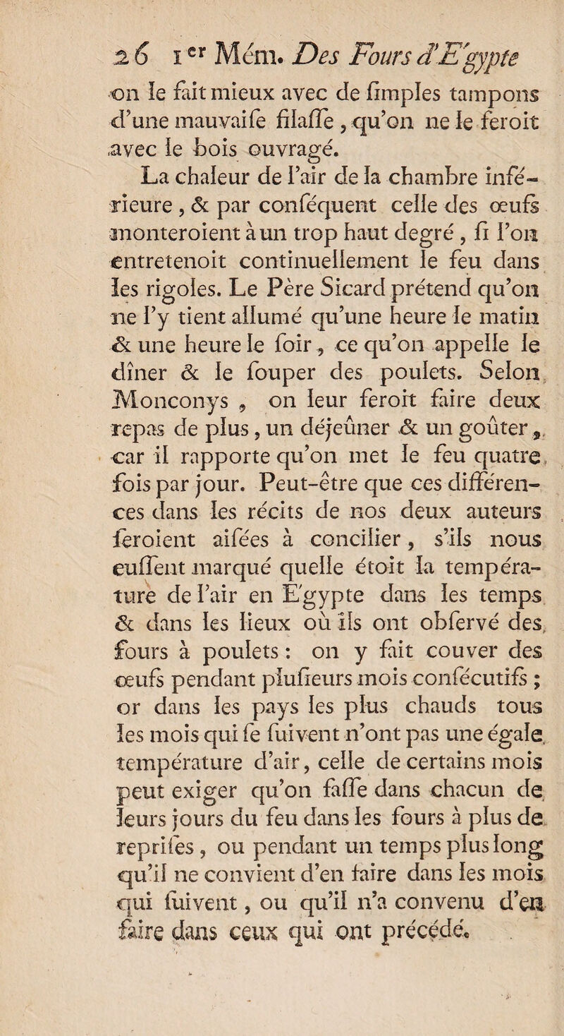 on le fait mieux avec de fimples tampons d’une mauvaife fîlafîe , qu’on ne le feroit avec îe bois ouvragé. La chaleur de l’air de la chambre infé¬ rieure , & par canféquent celle des œufs monteroient à un trop haut degré , fi l’on entretenoit continuellement le feu dans les rigoles. Le Père Sicard prétend qu’on ne l’y tient allumé qu’une heure le matin Sl une heure le foir , ce qu’on appelle le dîner & le fouper des poulets. Selon Monconys , on leur feroit faire deux repas de plus , un déjeuner Sl un goûter car il rapporte qu’on met le feu quatre fois par jour. Peut-être que ces différen¬ ces dans les récits de nos deux auteurs féroient aifées à concilier, s’ils nous euffent marqué quelle étoit la tempéra¬ ture de l’air en Egypte dans les temps fk dans les lieux où ils ont obfervé des fours à poulets : on y fait couver des oeufs pendant piufieurs mois confécutifs ; or dans les pays les plus chauds tous les mois qui fe fuivent n’ont pas une égale, température d’air, celle de certains mois peut exiger qu’on faffe dans chacun de leurs jours du feu dans les fours à plus de reprifes, ou pendant un temps plus long qu’il ne convient d’en faire dans les mois qui fuivent, ou qu’il n’a convenu d’en faire dans ceux qui ont précédé.