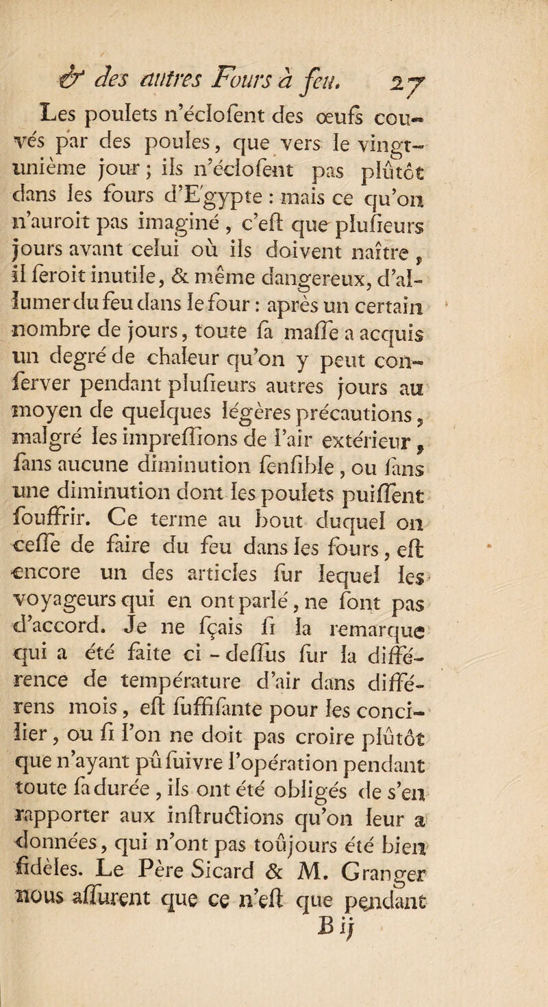 Les poulets n’éclofent des œufs coti« ves par des poules, que vers le vingt— unième jour; ils neciofent pas plutôt dans les fours d’Egypte : mais ce qu’on n’auroit pas imaginé , c’eft que plufieurs jours avant celui où ils doivent naître , il feroit inutile, & même dangereux, d’ai- iumerdu feu dans le four : après un certain nombre de jours, toute fa maffe a acquis un degré de chaleur qu’on y peut con« ferver pendant plufieurs autres jours an moyen de quelques légères précautions, malgré les impreffions de l’air extérieur, fans aucune diminution fenfible , ou fans une diminution dont les poulets puiflènt fouffrir. Ce terme au bout duquel on celle de faire du feu dans les fours, c-ft encore un des articles fur lequel les voyageursqui en ont parlé, ne font pas d accord. Je ne fçais fi la remarque qui a été faite ci - deffus fur la diffé¬ rence de température d’air dans diffé¬ rais mois, eft fufïifante pour les conci¬ lier , ou fi l’on ne doit pas croire plutôt que n’ayant pûfuivre l’opération pendant toute fa durée , ils ont été obligés de s’en rapporter aux inftru&ions qu’on leur a données, qui n’ont pas toujours été bien fidèles. Le Pere Sicard & M. G ranger nous affûtent que ce n’eft que pendant B ij