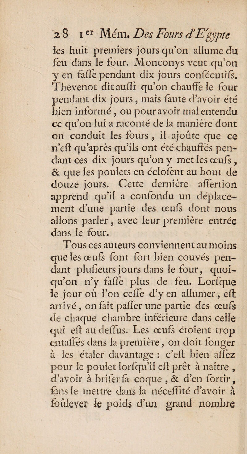 les huit premiers jours qu’on allume du feu dans le four. Monconys veut qu’on y en fafîe pendant dix jours confe'cutifs. Thevenot dit aufïi qu’on chauffe le four pendant dix jours, mais faute d’avoir été bien informé , ou pour avoir mal entendu ce qu’on lui a raconté de la manière dont on conduit les fours , il ajoute que ce n’eff qu après qu’ils ont été chauffés pen¬ dant ces dix jours qu’on y met les œufs , & que les poulets en éclolent au bout de douze jours. Cette dernière affertion apprend qu’il a confondu un déplace¬ ment d’une partie des œufs dont nous allons parler, avec leur première entrée dans le four. Tous ces auteurs conviennent au moins que les œufs font fort bien couvés pen¬ dant plufieurs jours dans le four, quoi¬ qu’on n’y faffe plus de feu. Lorfque le jour où l’on celle d’yen allumer, effc arrivé, on fait palfer une partie des œufs de chaque chambre inférieure dans celle qui eft au deffus. Les œufs étoient trop entaffés dans la première, on doit longer à les étaler davantage : c’elt bien affez pour le poulet lorfqu’il eft prêt à naître , d’avoir à briferfa coque , & d’en fortir, fins le mettre dans la nécefîîté d’avoir à fbûlever le poids d’un grand nombre