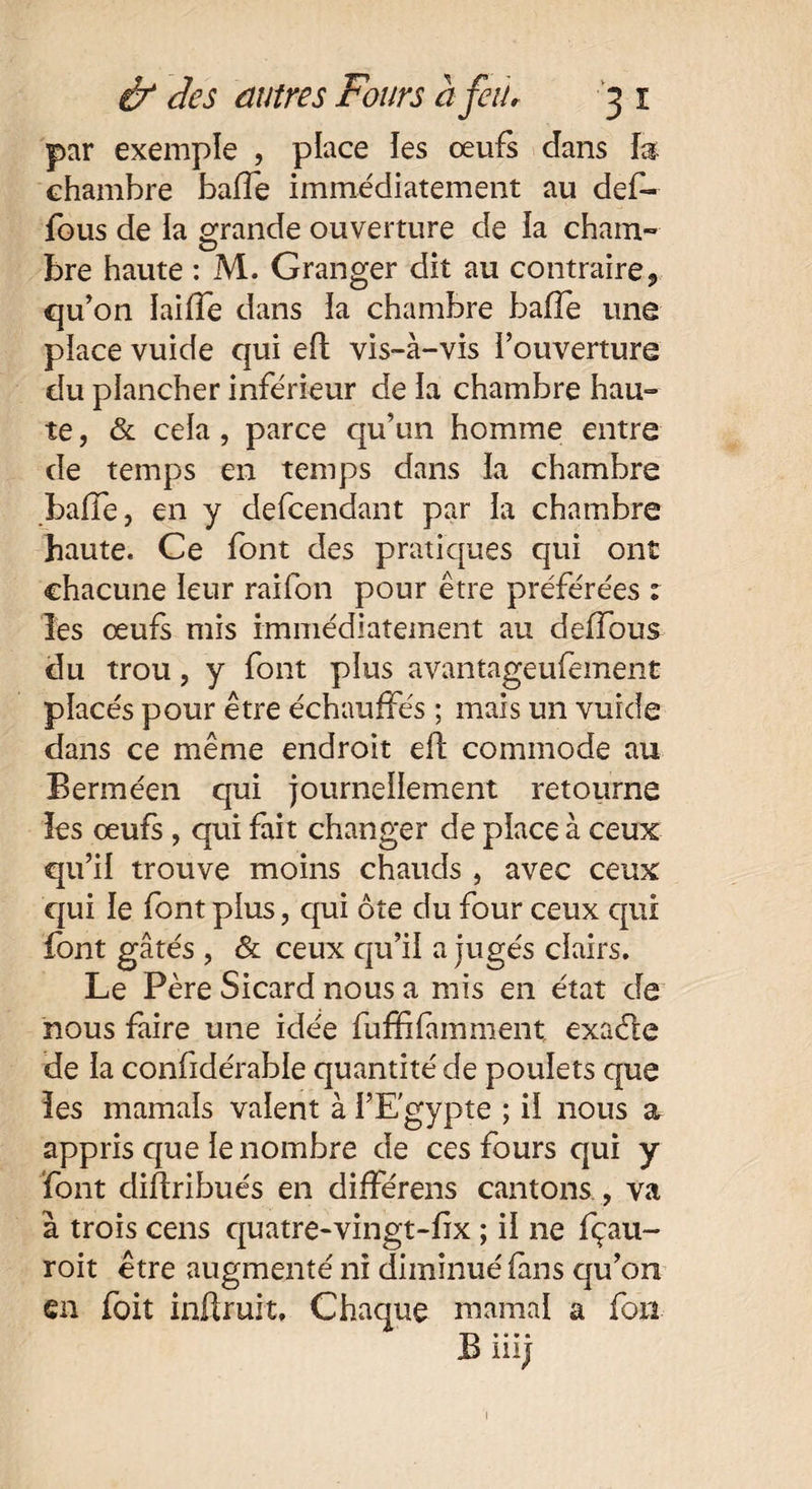 par exemple , place îes œufs dans fa chambre baffe immédiatement au def- fous de la grande ouverture de fa cham- bre haute : M. Granger dit au contraire, qu’on ïaifle dans la chambre baffe une place vuide qui efl vis-à-vis l’ouverture du plancher inférieur de la chambre hau¬ te , & cela, parce qu’un homme entre de temps en temps dans la chambre baffe, en y defcendant par la chambre haute. Ce font des pratiques qui ont chacune leur raifon pour être préférées 1 les œufs mis immédiatement au deffous du trou, y font plus avantageufement placés pour être échauffés ; mais un vuide dans ce même endroit efl commode au Berméen qui journellement retourne les œufs, qui fait changer de place à ceux qu’il trouve moins chauds, avec ceux qui le font plus, qui ôte du four ceux qui font gâtés , & ceux qu’il a jugés clairs. Le Père Sicard nous a mis en état de nous faire une idée fuffifamment. exaéle de la confidérable quantité de poulets que les marnais valent à l’Egypte ; il nous a appris que le nombre de ces fours qui y font diftribués en différens cantons , va à trois cens quatre-vingt-fix ; il 11e fçau- roit être augmenté ni diminué fans qu’on en foit infiruit. Chaque marnai a fort B iiij !