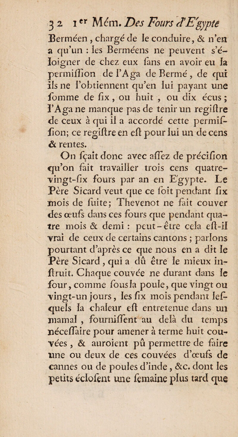 Berméen , chargé de le conduire, & n’en a qu’un : îes Berméens ne peuvent s’é¬ loigner de chez eux fans en avoir eu la permifîion de i’Aga de Bermé , de qui iis ne l’obtiennent qu’en lui payant une fomme de fix, ou huit , ou dix écus ; î’Aga ne manque pas de tenir un regiftre de ceux à qui il a accordé cette permif- fion; ce regiftre en eft pour lui un de cens & rentes. On fçait donc avec niiez de précifion qu’on fait travailler trois cens quatre- vingt-fix fours par an en Egypte* Le Père Sicard veut que ce foit pendant fix mois de fuite; Thevenot ne fait couver des œufs dans ces fours que pendant qua¬ tre mois & demi : peut-être cela eft-il vrai de ceux de certains cantons ; parlons pourtant d’après ce que nous en a dit le Père Sicard , qui a dû être le mieux in- Bruit. Chaque couvée ne durant dans le four, comme fousla poule, que vingt ou vingt-un jours, les fix mois pendant ief* quels la chaleur eft entretenue dans un marnai , fourmlTent au delà du temps ïiécefTaire pour amener à terme huit cou¬ vées , & auroient pu permettre de faire une ou deux de ces couvées d’œufs de cannes ou de poules d’inde, &c. dont les petits éclofent une femaine plus tard que