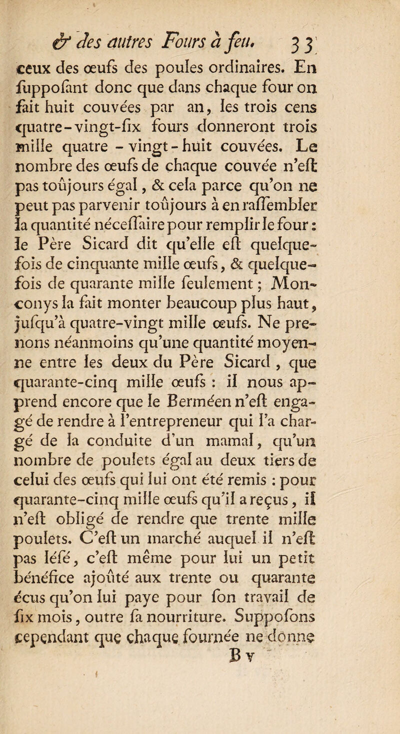 ceux des œufs des poules ordinaires. En fuppofant donc que dans chaque four on fait huit couvées par an, les trois cens quatre-vingt-fix fours donneront trois mille quatre - vingt - huit couvées. Le nombre des œufs de chaque couvée n’eft pas toujours égal, & cela parce qu’on ne peut pas parvenir toujours à en rafîembler îa quantité néceffaire pour remplir le four : îe Père Sicard dit qu’elle efl quelque¬ fois de cinquante mille œufs, & quelque¬ fois de quarante mille feulement ; Mon* conys îa fait monter beaucoup plus haut, jufqu’à quatre-vingt mille œufs. Ne pre¬ nons néanmoins qu’une quantité moyen¬ ne entre les deux du Père Sicard , que quarante-cinq mille œufs : il nous ap¬ prend encore que le Berméenn’efl enga¬ gé de rendre à l’entrepreneur qui l’a char¬ gé de la conduite d’un marnai, qu’un nombre de poulets égal au deux tiers de celui des œufs qui lui ont été remis : pour quarante-cinq mille œufs qu’il a reçus, if n’efl obligé de rendre que trente mille poulets. C’eftun marché auquel il n’efl pas léfé, c’ell même pour lui un petit bénéfice ajouté aux trente ou quarante écus qu’on lui paye pour fon travail de fix mois, outre fa nourriture. Suppofons cependant quç chaque fournée ne donne