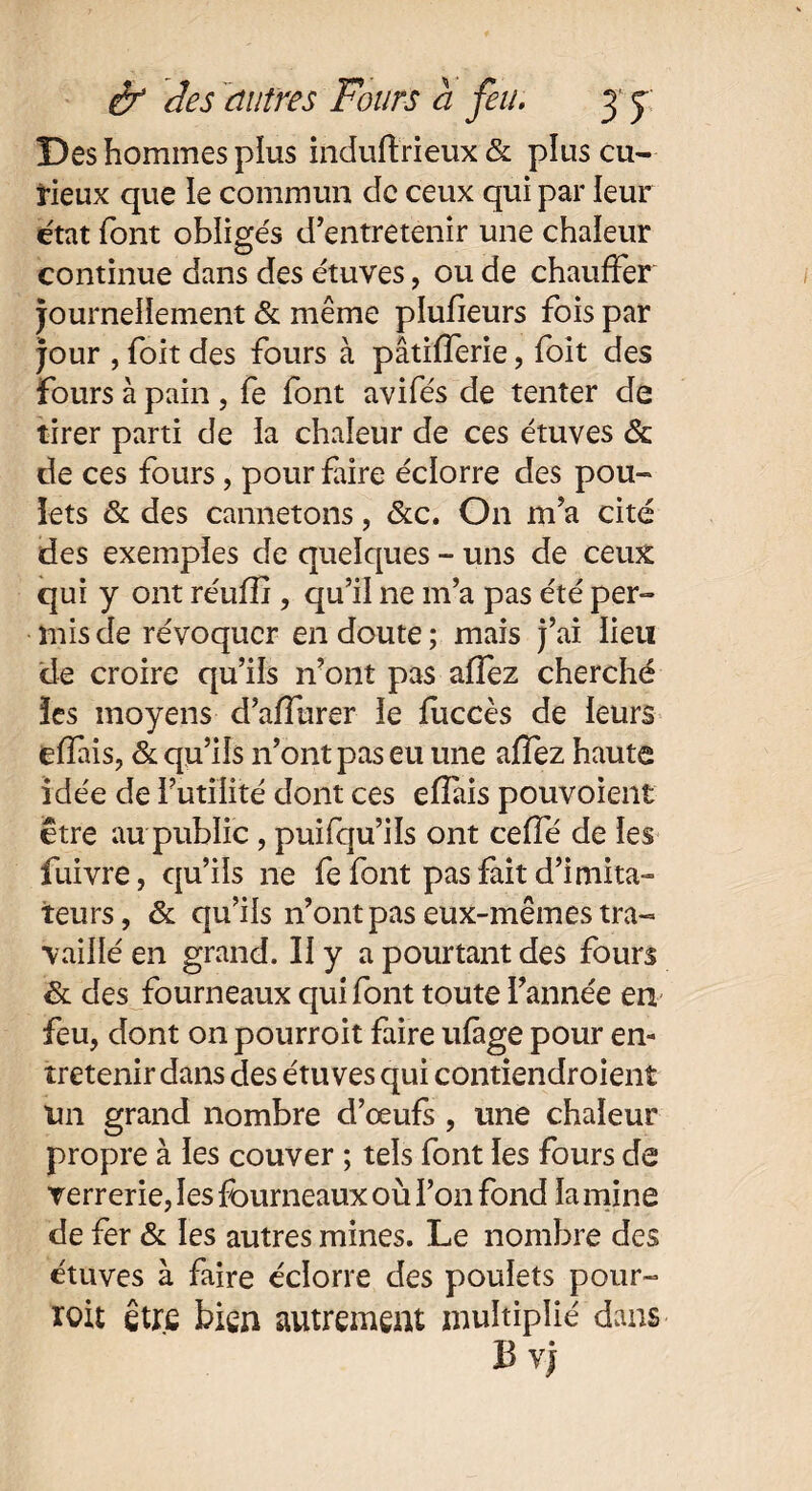 Des hommes plus induftrieux & plus cu¬ rieux que le commun de ceux qui par leur état font obligés d’entretenir une chaleur continue dans des étuves, ou de chauffer journellement & même plusieurs fois par jour , foit des fours à pâtifferie , foit des fours à pain , fe font avifés de tenter de tirer parti de la chaleur de ces étuves & de ces fours, pour faire éclorre des pou¬ lets & des cannetons, &c. O11 m’a cité des exemples de quelques - uns de ceux qui y ont réulîi, qu’il ne m’a pas été per¬ mis de révoquer en doute ; mais j’ai lieu de croire qu’ils n’ont pas allez cherché les moyens d’affurer le luccès de leurs elîais, & qu’ils n’ont pas eu une allez haute idée de futilité dont ces elîais pouvoient être au public, puifqu’ils ont ceffé de les fuivre, qu’ils ne fe font pas fait d’imita¬ teurs, & qu’ils n’ont pas eux-mêmes tra¬ vaillé en grand. Il y a pourtant des fours & des fourneaux qui font toute l’année en feu, dont on pourroit faire ufàge pour en¬ tretenir dans des étuves qui contiendroient un grand nombre d’œuls , une chaleur propre à les couver ; tels font les fours de verrerie, les fourneaux où l’on fond la mine de fer & les autres mines. Le nombre des étuves à faire éclorre des poulets pour- ïoit être bien autrement multiplié dans Bvj