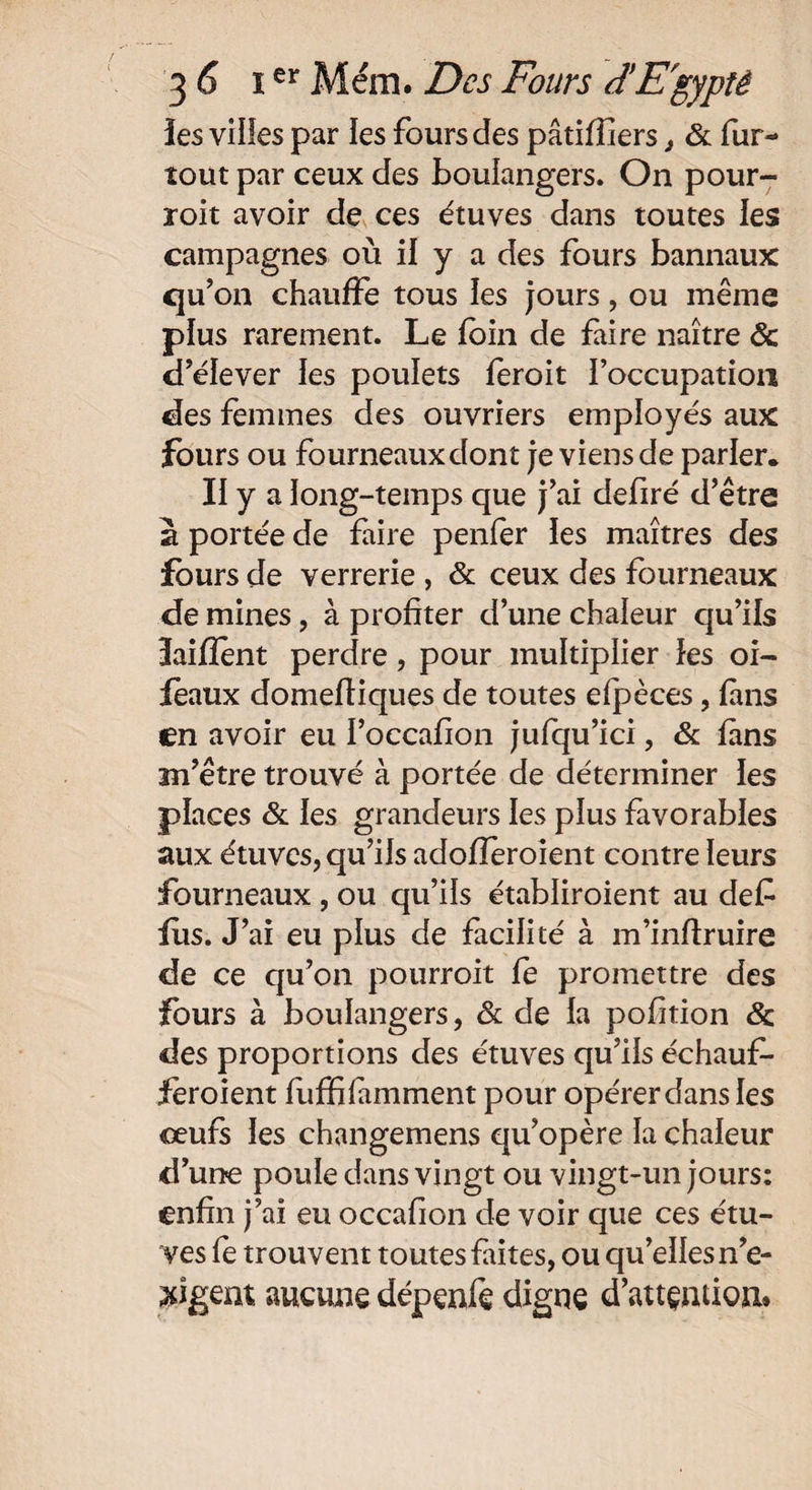 îes villes par les fours des pâtifîiers, & fur- tout par ceux des boulangers. On pour- roit avoir de ces étuves dans toutes les campagnes où il y a des fours bannaux qu’on chauffe tous les jours, ou même plus rarement. Le foin de faire naître Ôc d’éiever les poulets feroit l’occupation des femmes des ouvriers employés aux fours ou fourneaux dont je viens de parler. II y a long-temps que j’ai defiré d’être a portée de faire penfer les maîtres des fours de verrerie , & ceux des fourneaux de mines, à profiter d’une chaleur qu’ils îaiflent perdre, pour multiplier les oi- feaux domefiiques de toutes efpèces, fans en avoir eu I’occafion jufqu’ici, & fans an’être trouvé à portée de déterminer les places & les grandeurs les plus favorables aux étuves, qu’ils adofleroient contre leurs fourneaux , ou qu’ils établiroient au défi fus. J’ai eu plus de facilité à m’inftruire de ce qu’on pourroit fe promettre des fours à boulangers, & de la pofition & des proportions des étuves qu’ils échaufi- fèroient fiiffifiimment pour opérer dans les œufs les changemens qu’opère la chaleur d’une poule dans vingt ou vingt-un jours: enfin j’ai eu occafion de voir que ces étu¬ ves le trouvent toutes fûtes, ou qu’elles n’e- xigent aucune dépenfe digne d’attention.