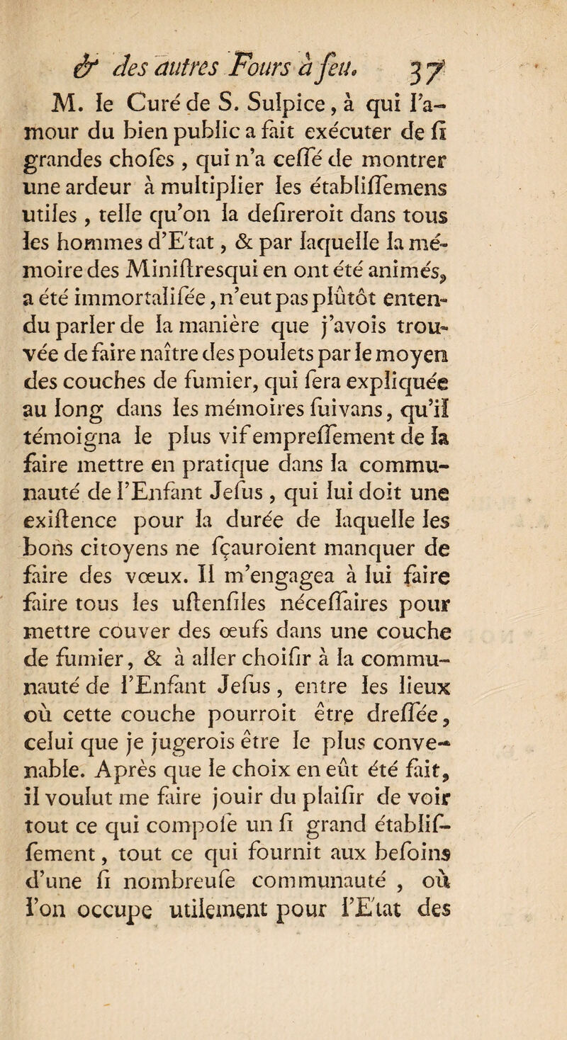 M. le Curé de S. Suîpice, à qui Ta- mour du bien public a fait exécuter de fi grandes choies , qui n’a ceiïe de montrer une ardeur à multiplier les établilTemens utiles , telle qu’011 la defireroit dans tous les hommes d’E'tat, & par laquelle la mé¬ moire des Minifiresqui en ont été animés, a été iinmortaïifée, n’eut pas plutôt enten¬ du parler de la manière que j’avois trou¬ vée de faire naître des poulets par le moyen des couches de fumier, qui fera expliquée au long dans les mémoires fuivans, qu’il témoigna le plus vif emprelfement de la faire mettre en pratique dans la commu¬ nauté de l’Enfant Jefus, qui lui doit une exifîence pour la durée de laquelle les bons citoyens ne fçauroient manquer de faire des vœux. Il m’engagea à lui faire faire tous les uflenfiles nécelfaires pour mettre couver des œufs dans une couche de fumier, & à aller choifir à la commu¬ nauté de l’Enfant Jefus, entre les lieux où cette couche pourroit être dreiïee, celui que je jugerois être le plus conve-* nable. Après que le choix en eût été fait, il voulut me faire jouir du plaifir de voir tout ce qui compofe un fi grand e'tablif- fement, tout ce qui fournit aux befoins d’une fi nombreufe communauté , où l’on occupe utilement pour l’Etat des