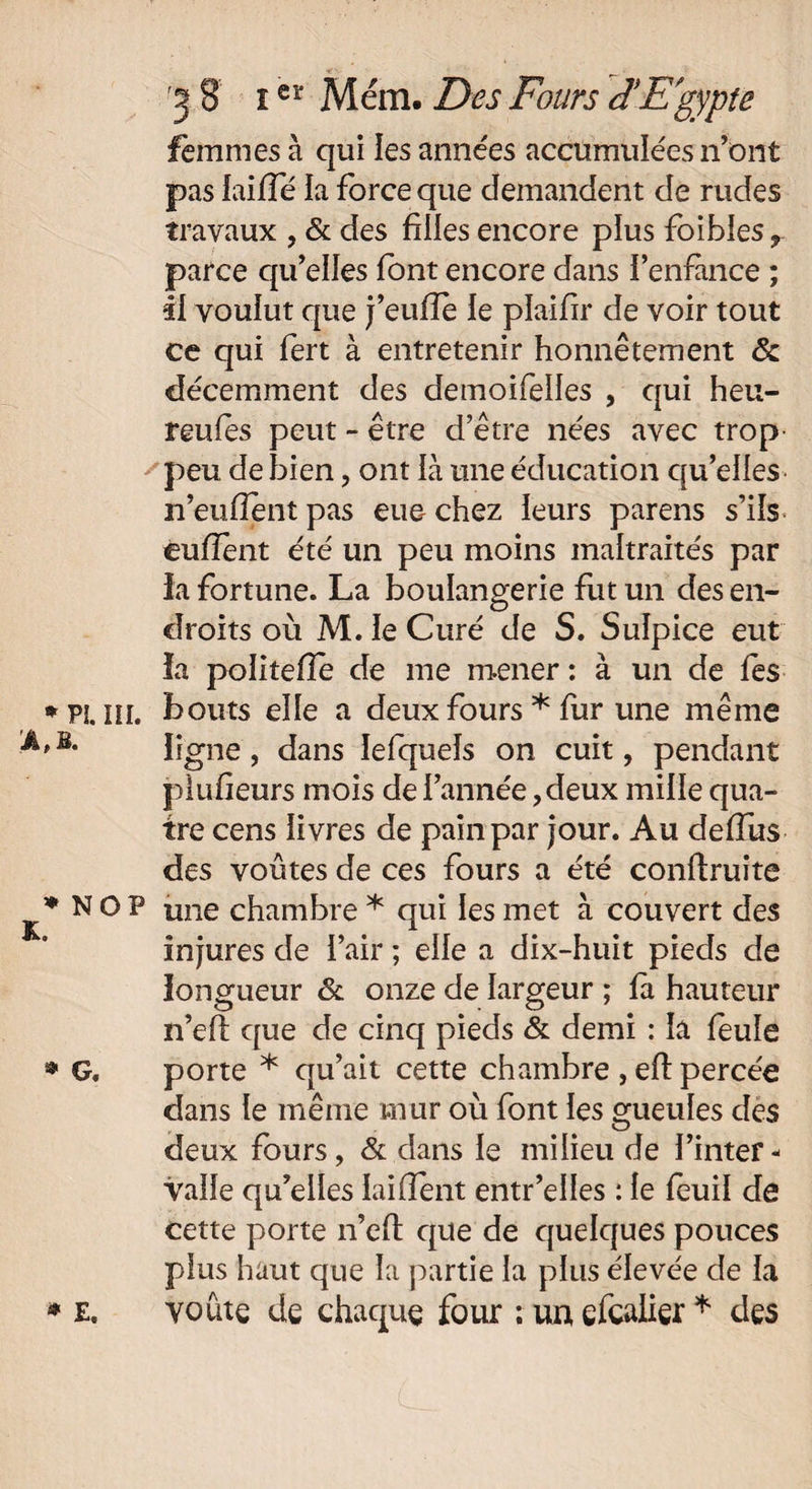 femmes à qui les années accumulées n’ont pas faifle la force que demandent de rudes travaux , & des filles encore plus foibles r parce qu’elles font encore dans l’enfance ; il voulut que j’euiïe le plaifir de voir tout ce qui fert à entretenir honnêtement & décemment des demoifelles , qui heu- reufes peut - être d’être nées avec trop peu de bien, ont là une éducation qu’elles n’eufîent pas eue chez leurs parens s’ils eufîent été un peu moins maltraités par ia fortune. La boulangerie fut un des en¬ droits où M. le Curé de S. Sulpice eut îa politefle de me mener : à un de fes III. bouts elle a deux fours * fur une même ligne, dans lefquels on cuit, pendant piufieurs mois de l’année, deux mille qua¬ tre cens livres de pain par jour. Au deffus des voûtes de ces fours a été conftruite O P une chambre * qui les met à couvert des injures de l’air ; elle a dix-huit pieds de longueur & onze de largeur ; fa hauteur n’eft que de cinq pieds & demi : la feule porte * qu’ait cette chambre , effc percée dans le même mur où font les gueules des deux fours, & dans le milieu de l’inter - vaîle qu’elles laifîent entr’elles : le feuil de cette porte n’eft que de quelques pouces plus haut que la partie la plus élevée de la voûte de chaque four ; un efcalier * des