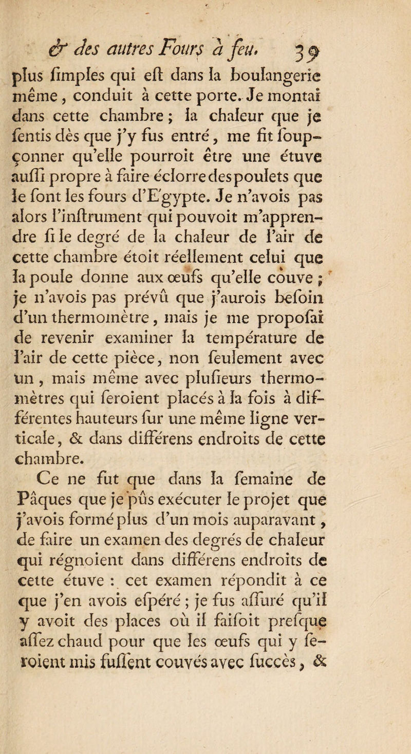 plus fimples qui eft dans la boulangerie même, conduit à cette porte. Je montai dans cette chambre ; ia chaleur que je fends dès que j'y fus entré, me fit foup- çonner qu’elle pourroit être une étuve aufli propre à faire éclorre des poulets que le font les fours d’Egypte. Je 11’avois pas alors l’inflrument qui pouvoit m’appren¬ dre fi le degré de la chaleur de l’air de cette chambre étoit réellement celui que la poule donne aux œufs qu’elle couve ; je 11’avois pas prévû que j’aurois befoiii d’un thermomètre, mais je me propolai de revenir examiner la température de l’air de cette pièce, non feulement avec un , mais même avec plufieurs thermo¬ mètres qui feroient placés à la fois à dif¬ férentes hauteurs fur une même ligne ver¬ ticale , & dans différens endroits de cette chambre. Ce ne fut que dans la femaine de Pâques que je pus exécuter le projet que j’avois formé plus d’un mois auparavant, de faire un examen des degrés de chaleur qui régnoient dans différens endroits de cette étuve : cet examen répondit à ce que j’en avois efpéré ; je fus alluré qu’il y avoit des places où il faifoit prefque affez chaud pour que les œufs qui y fè- roient mis fuffent couvés avec fuccès ? &