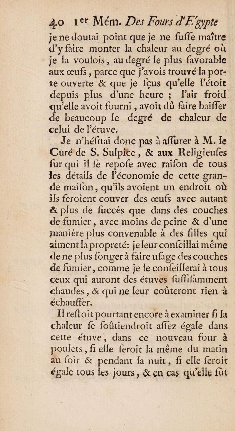 je ne doutai point que je ne fuffe maître d’y faire monter la chaleur au degré où je îa voulois, au degré le plus favorable aux œufs, parce que j’avois trouvé la por¬ te ouverte & que je fçus qu’elle rétoit depuis plus d’une heure ; l’air froid qu’elle avoit fourni, avoit dû faire bailler de beaucoup le degré de chaleur de celui de l’étuve. Je n’héfitai donc pas à affiner à M. le Curé de S. Sulpice , & aux Religieules fur qui il fe repole avec raifon de tous les détails de l’économie de cette gran¬ de maifon, qu’ils avoient un endroit où ils feroient couver des œufs avec autant & plus de fuccès que dans des couches de fumier, avec moins de peine & d’une manière plus convenable à des filles qui aiment la propreté: jeleurconfeillai même de ne plus fonger à faire ufige des couches de fumier ? comme je le confeillerai à tous ceux qui auront des étuves iuffilamment chaudes, & qui ne leur coûteront rien à échauffer. Il reftoit pourtant encore à examiner fi la chaleur fe foûtiendroit affez égale dans cette étuve, dans ce nouveau four à poulets , fi elle feroit la même du matin au foir & pendant la nuit, fi elle leroit égale tous les jours ? & en cas qu’elle fût