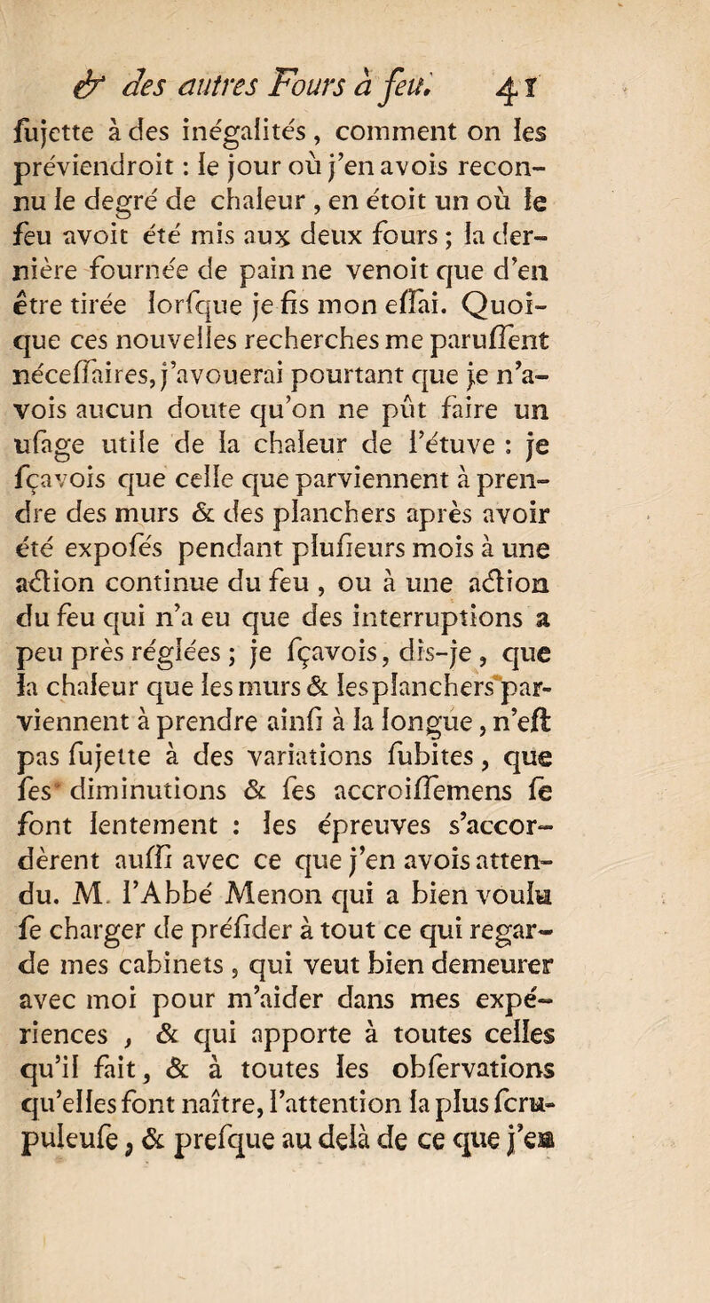 fujette à des inégalités, comment on les préviendroit : le jour où j’enavois recon¬ nu le degré de chaleur , en étoit un où le feu avoit été mis au5C deux fours ; la der¬ nière fournée de pain ne venoit que d’en être tirée lorfque je fis mon efiai. Quoi¬ que ces nouvelles recherches me parufîent néceffaires, j’avouerai pourtant que je n’a- vois aucun doute qu’on ne pût faire un ufàge utile de la chaleur de l’étuve : je fçavois que celle que parviennent à pren¬ dre des murs & des planchers après avoir été expofés pendant pïufieurs mois à une a&ion continue du feu , ou à une aélion du feu qui n’a eu que des interruptions a peu près réglées ; je fçavois, dis-je , que la chaleur que les murs & iesplanchers par¬ viennent à prendre ainfi à la longue, n’eft pas fujette à des variations fubites, que fes diminutions & fes accroiffemens le font lentement : les épreuves s’accor¬ dèrent auffi avec ce que j’en avois atten¬ du. M. l’Abbé Menon qui a bien voulu fe charger de préfider à tout ce qui regar¬ de mes cabinets , qui veut bien demeurer avec moi pour m’aider dans mes expé¬ riences , & qui apporte à toutes celles qu’il fait, & à toutes les obfervations qu’elles font naître, l’attention la plus fcru-