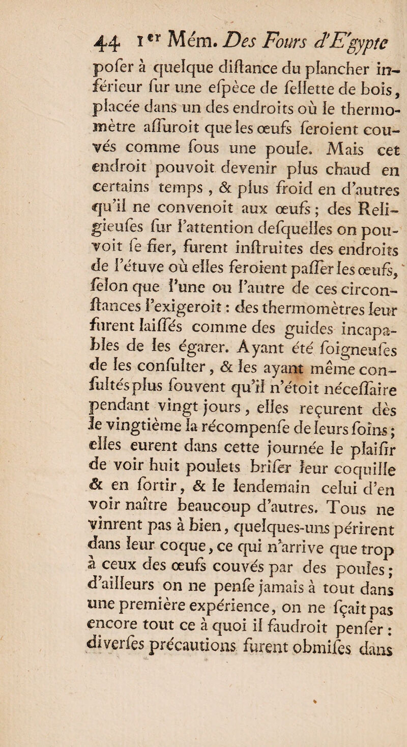 pofer à quelque diftance du plancher in¬ férieur fur une efpèce de Sellette de bois, placée dans un des endroits où le thermo¬ mètre aOuroit que les œufs feroient cou¬ vés comme fous une poule. Mais cet endroit pouvoir devenir plus chaud en certains temps , & plus froid en d’autres qu’il ne convenoît aux œufs ; des Reli- gieufes lur l’attention defqueiles on pou¬ voir le fier, furent inflruites des endroits de 1 etuve o u elles feroient pafïèr les œufs, ' félon que i’une ou l’autre de ces circon- ffances î’exigeroit : des thermomètres leur furent Iaiffes comme des guides incapa¬ bles de les égarer. Ayant été foigneufes de les confuîter, & les ayant même con¬ sultés plus Souvent qu’il n’étoit néceffaire pendant vingt jours , elles reçurent dès le vingtième la récompenfe de leurs foins ; elles eurent dans cette journée le plaifir de voir huit poulets brifer leur coquille & en Sortir, & le lendemain celui d’en voir naître beaucoup d’autres. Tous ne vinrent pas à bien, quelques-uns périrent dans leur coque, ce qui n’arrive que trop à ceux des œufs couvés par des poules ; d’ailleurs on ne penfè jamais à tout dans une première expérience, on ne fçaitpas encore tout ce à quoi il faudroit penler : diverfes précautions furent obmifes dans