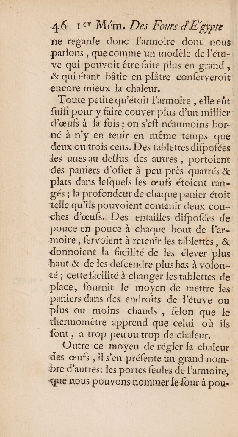 ne regarde donc l’armoire dont nous parlons , que comme un modèle de i’étu- ve qui pouvoir être faite pius en grand , & qui étant bâtie en plâtre conferveroit encore mieux la chaleur. Toute petite qu’étoit l’armoire , elle eut fuffi pour y faire couver plus d’un millier d’œufs à la fois ; on s’eft neanmoins bor¬ né à n’y en tenir en même temps que deux ou trois cens. Des tablettes dilpofées les unes au defïiis des autres , portoient des paniers d’ofier à peu près quarrés & plats dans lefquels les œufs étoient ran¬ gés ; la profondeur de chaque panier étoit telle qu’ils pouvoient contenir deux cou¬ ches d’œufs. Des entailles dilpofées de pouce en pouce à chaque bout de l’ar¬ moire , fervoient à retenir les tablettes, & donnoient la facilité de les élever plus haut & de les defeendre plus bas à volon¬ té ; cette facilité à changer les tablettes de place, fournit le moyen de mettre les paniers dans des endroits de letuve ou plus ou moins chauds , félon que le thermomètre apprend que celui où ils font, a trop peu ou trop de chaleur. Outre ce moyen de régler la chaleur des œufs , il s’en préfente un grand nom¬ bre d’autres: les portes feules de l’armoire, ■que nous pouvons nommer le four à pou-