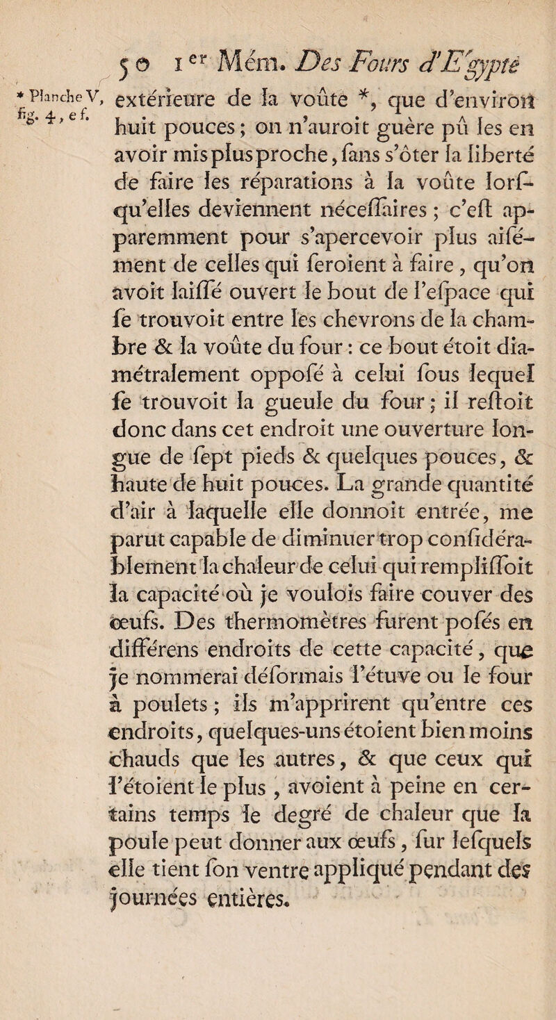 planchev, extérieure de la voûte *, que d’environ e' e ‘ huit pouces ; on n’auroit guère pu les en avoir mis plus proche, fans s’ôter la liberté de faire les réparations à la voûte îorf- qu’elles deviennent nécefîàires ; c’eft ap¬ paremment pour s’apercevoir plus aile- ment de celles qui feroient à fiire , qu’on avoit laifîé ouvert le bout de l’efpace qui fè trouvoit entre les chevrons de la cham¬ bre & la voûte du four : ce bout étoit dia¬ métralement oppofé à celui fous lequel fe trouvoit la gueule du four ; il relïoit donc dans cet endroit une ouverture lon¬ gue de fept pieds & quelques pouces , 6c haute de huit pouces. La grande quantité d’air à laquelle elle donnoit entrée, me parut capable de diminuer trop confidéra- blement la chaleur de celui qui rempliffoit la capacité où je voulois faire couver des oeufs. Des thermomètres furent pofés en différens endroits de cette capacité, que je nommerai déformais l’étuve ou le four à poulets ; ils m’apprirent qu’entre ces endroits, quelques-uns étoient bien moins chauds que les autres, 6c que ceux qui i’étoient le plus , avoient a peine en cer¬ tains temps le degré de chaleur que la poule peut donner aux œufs , fur lefquels elle tient fon ventre appliqué pendant des journées entières.