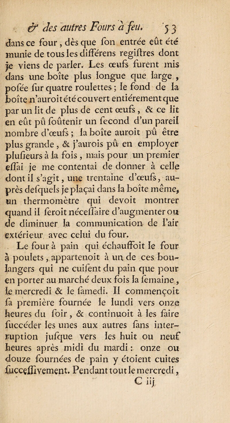 clans ce four, dès que fon entrée eût été inunie de tous les différens regiftres dont je viens de parier. Les œufs furent mis dans une boîte plus iongue que large , pofée fur quatre roulettes ; ie fond de la boîte n’auroit été couvert entièrement que par un lit de plus de cent œufs , & ce lit en eût pû foûtenir un fécond d’un pareil nombre d’œufs ; la boîte auroit pû être plus grande , & j’aurois pu en employer plufieurs à ia fois , mais pour un premier efïai je nie contentai de donner à celle dont il s’agit, une trentaine d’œufs, au¬ près defquels je plaçai dans ia boîte même, un thermomètre qui devoit montrer quand il feroit néceftaire d’augmenter ou de diminuer ia communication de l’air extérieur avec celui du four. Le four à pain qui échauffoit ie four à poulets, appartenoit à un de ces bou¬ langers qui ne cuifent du pain que pour en porter au marché deux fois ia iemaine, ie mercredi & le famedi. II commençoit fa première fournée le lundi vers onze heures du foir, & continuoit à les faire fuccéder les unes aux autres fans inter¬ ruption jufque vers les huit ou neuf heures après midi du mardi : onze ou douze fournées de pain y étoient cuites fuccçfllvement. Pendanttoutlemercredi,