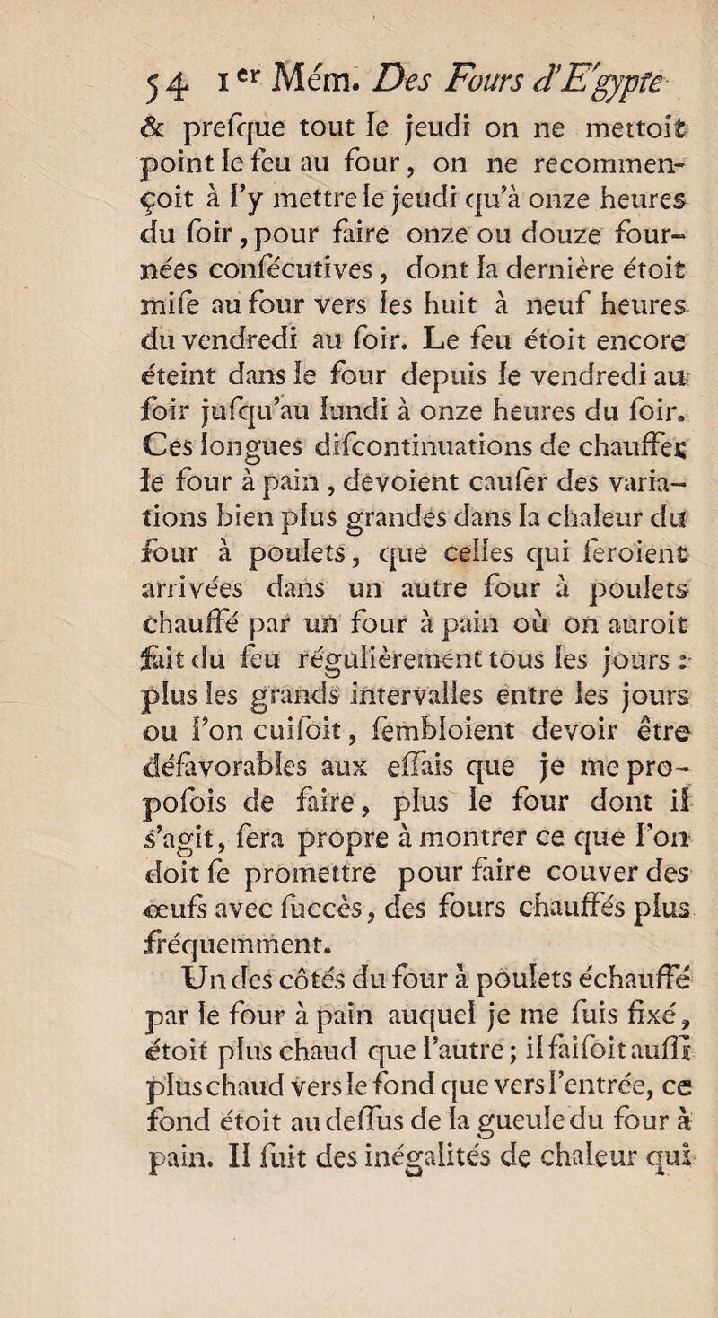 Ôl prefque tout le jeudi on ne mettoit point le feu au four, on ne recommen- çoit à i’y mettre le jeudi qu’à onze heures du foir, pour faire onze ou douze four-* nées confëcutives , dont la dernière étoit mife au four vers les huit à neuf heures du vendredi au foir. Le feu étoit encore éteint dans le four depuis le vendredi au foir jufqu’au lundi à onze heures du foin Ces longues difcontinuations de chauffes le four à pain , dévoient caufer des varia¬ tions bien plus grandes dans la chaleur du four à poulets, que celles qui feroient arrivées dans un autre four à poulets chauffé par un four à pain où on aurait feit du feu régulièrement tous les jours : plus les grands intervalles entre les jours ou Ton cuifoit, fembloient devoir être défavorables aux eifais que je me pro¬ posais de faire, plus le four dont il s’agit, fera propre à montrer ce que l’on doit fe promettre pour faire couver des oeufs avec fùccès, des fours chauffés plus fréquemment» Un des côtés du four à poulets échauffé par le four à pain auquel je me fuis fixé, étoit plus chaud que l’autre; ilfaifoitauflî plus chaud vers le fond que vers l’entrée, ce fond étoit audeffus de la gueule du four à pain. Il fuit des inégalités de chaleur qui