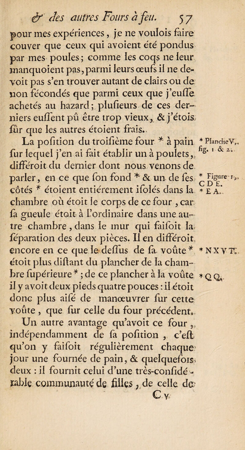 pour mes expériences, je ne voulois faire couver que ceux qui avoient été pondus par mes poules; comme les coqs neleur manquoient pas, parmi leurs œufs il ne de^ voit pas s’en trouver autant de clairs ou de non fécondés que parmi ceux que j’euffe achetés au hazard; plufieurs de ces der¬ niers euffent pû être trop vieux, & j’étois, fur que les autres étoient frais.. La pofition du troifième four * à pain fur lequel j’en ai fait établir un à poulets,, difFéroitdu dernier dont nous venons de parler, en ce que fon fond * & un de fes côtés * étoient entièrement ifolés dans la chambre où étoit le corps de ce four , car; la gueule était à l’ordinaire dans une au- tre chambre, dans le mur qui faifoit la feparation des deux pièces. Il en dilféroit. encore en ce que le delfus de fit voûte * étoit plus diftant du plancher de la cham¬ bre fupérieure * ; de ce plancher à la voûte il y a voit deux pieds quatre pouces : il étoit donc plus aifé de manœuvrer fur cette voûte , que fur celle du four précédent* Un autre avantage qu’avoit ce four 5. indépendamment de fa pofition , c’eft qu’on y faifoit régulièrement chaque jour une fournée de pain, & quelquefois, deux : il fournit celui d’une très-confidé •- jable communauté de filles, de celle de? Cy- * PlancheV,-. fig. 1 6c a;. * Figure-rj CD £. * £ A.. * NXV’TC. * Q Q,