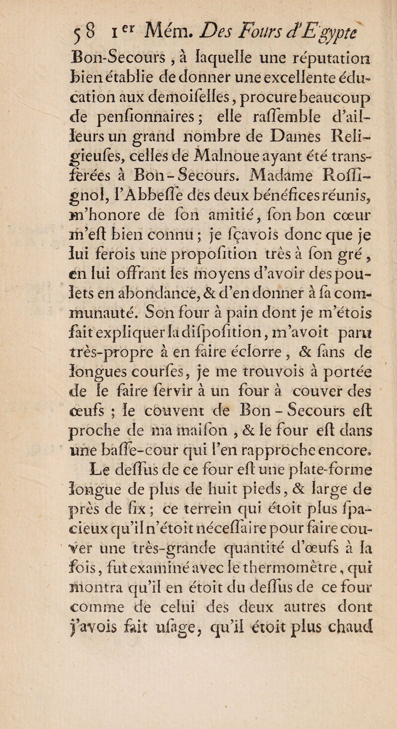 Bon-Secours , à laquelle une réputation Bien établie de donner une excellente édu¬ cation aux demoifeiles, procure beaucoup de penfionnaires ; elle raffemble d’ail¬ leurs un grand nombre de Dames Reli- gieufes, celles de Malnoue ayant été trans¬ férées à Bon-Secours. Madame Roffi- gnol, l’Abheffe des deux bénéfices réunis, m’honore de fon amitié, fon bon cœur m’eft bien connu ; je fiçavois donc que je îui ferois une proposition très à fon gré, en lui offrant les moyens d’avoir des pou¬ lets en abondance, & d’en donner à fa com¬ munauté. Son four à pain dont je m’étois fait expliquer la difpofition, m’avoit paru très-propre à en faire éclorre , & fins de longues courfes, je me trouvois à portée de le faire fervir à un four à couver des œufs ; le couvent de Bon - Secours efl proche de ma mai Ion , & le four elt dans une baffe-cour qui l’en rapproche encore. Le deffus de ce four efi une plate-forme longue de plus de huit pieds, & large de près de fix ; ce terrein qui étoit plus fpa- cieux qu’il n’étoit néceffaire pour faire cou¬ ver une très-grande quantité cl’œufs à la fois, fut examiné avec le thermomètre, qur montra qu’il en étoit du deffus de ce four comme de celui des deux autres dont l’avois fait ulàge, qu’il étoit plus chaud