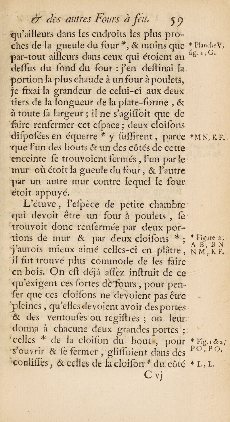 îqu’ailïeurs dans les endroits ies plus pro¬ ches de ïa gueule du four & moins que * Planchev, par-tout ailleurs dans ceux qui etoient au 1 ’G' deiïiis du fond du four : j’en deftinai la portion la plus chaude à un four à poulets, je fixai la grandeur de celui-ci aux deux tiers de la longueur de la plate-forme , & u toute fa largeur ; iî ne s’agi (Toit que de faire renfermer cet eipace ; deux cloifons difpofées en équerre * y fuffirent, parce *M N, R F. que l’un des bouts ôl un des côtés de cette enceinte le trouvoientfermés , l’un parle mur où étoit la gueule du four, & l’autre par un autre mur contre lequel le four étoit appuyé. L’étuve, l’efpèce de petite chambre qui devoit être un four à poulets , fe trouvoit donc renfermée par deux por¬ tions de mur & par deux cloifons *: * Figure-2; jaurois mieux aimé celles-ci en plâtre, n m’;kf. il fut trouvé plus commode de les Lire en bois. On efi déjà a (fez inftruit de ce qu’exigent ces fortes débours , pour pen-- fer que ces cloifons ne dévoient pas être - pleines , qu’elles dévoient avoir des portes & des ventoufes ou regiflres ; on leur donna à chacune deux grandes portes ; celles * de la cloifon du bout , pour *Fïg.f&2; s’ouvrir & fe fermer , gliffoient dans des PO,Pa coulilTçs, & celles de la cloifon * du côté * l , l. C vj
