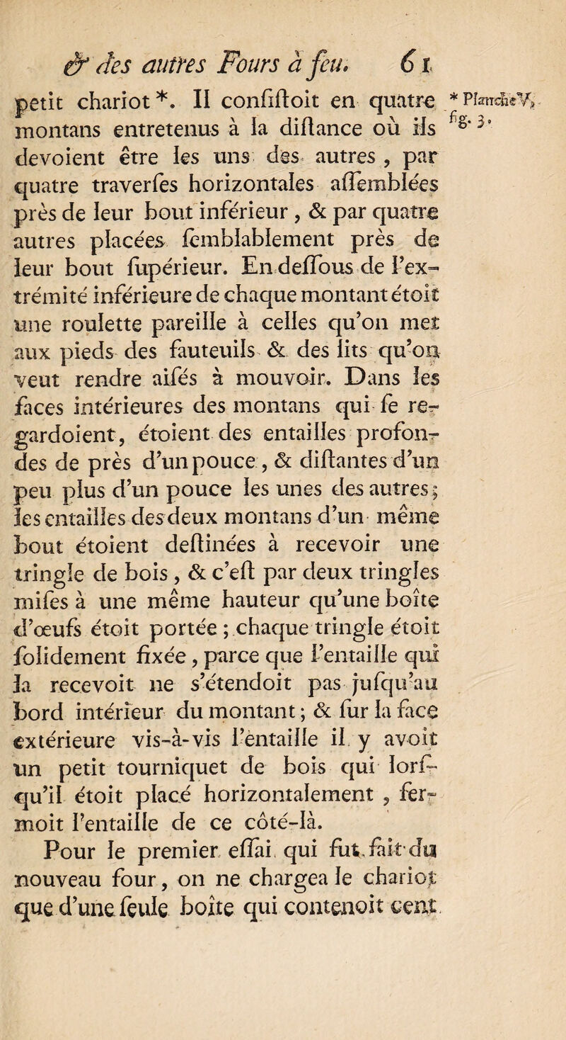 petit chariot*. II confiftoit en quatre montans entretenus à la diftance où iis dévoient être les uns des autres , par quatre traverfes horizontales affemblées près de leur bout inférieur , & par quatre autres placées fèmblablement près de leur bout fupérieur. En deffous de l’ex¬ trémité inférieure de chaque montant étoit une roulette pareille à celles qu’on met aux pieds des fauteuils & des iits qu’on veut rendre aifés à mouvoir. Dans ies faces intérieures des montans qui fe re^ gardoient, étoient des entailles profond des de près d’un pouce , & disantes d’un peu plus d’un pouce les unes des autres ; les entailles des deux montans d’un même bout étoient deftinées à recevoir une tringle de bois , & c’eff par deux tringles mifes à une même hauteur qu’une boîte d’œufs étoit portée ; chaque tringle étoit folidement fixée, parce que l’entaille qui la recevoir 11e s’étendoit pas jufqu’au bord intérieur du montant ; & fur la face extérieure vis-à-vis l’entaille il y avoit un petit tourniquet de bois qui Iorf~ qu’il étoit placé horizontalement , fer- moit Pentaille de ce côté-là. Pour le premier efïii qui fut fait-du nouveau four, on ne chargea le chariot que d’une feule boîte qui contenait cent * PîancneVj» % 3*