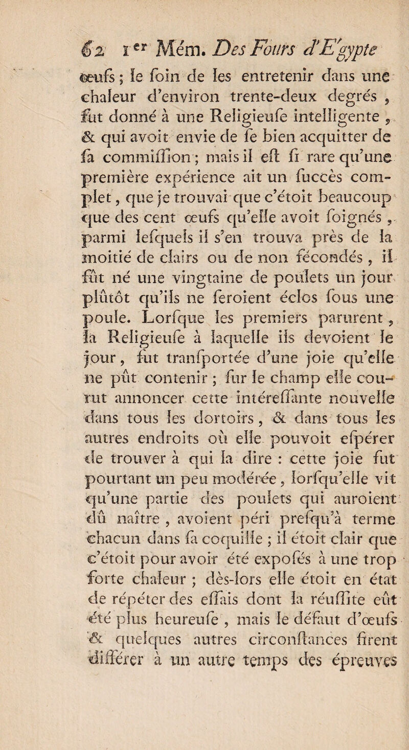 m-nfs ; le foin de les entretenir dans une chaleur d’environ trente-deux degrés , fut donné à une Reiigieufè intelligente , & qui avoir envie de fe bien acquitter de fà commiffion ; mais il efl fi rare qu’une première expérience ait un fuccès com¬ plet , que je trouvai que c’étoit beaucoup que des cent œufs qu’elle avoit foignés parmi iefquels il s’en trouva près de la moitié de clairs ou de non fécondés , il fut né une vingtaine de poulets un jour plutôt qu’ils ne feroient éclos fous une poule. Lorfque les premiers parurent, la Reiigieufè à laquelle iis dévoient le jour, fut transportée d’une joie qu’elle ne pût contenir ; fur le champ elle cou» rut annoncer cette intéreliante nouvelle dans tous les dortoirs, & dans tous les autres endroits où elle pouvoit efperer de trouver à qui la dire : cette joie fut pourtant un peu modérée , lorfqu’eiie vit qu’une partie des poulets qui auraient dû naître , avoient péri prefqu’à terme chacun dans fa coquille ; il étoit clair que c’étoit pour avoir été expofés à une trop forte chaleur ; dès-lors elle étoit en état de répéter des eflais dont la réuffite eût été plus heureufe , mais le défaut d’œufs '& quelques autres circonfhnces firent différer à un autre temps des épreuves