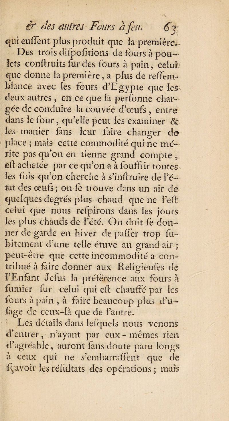 I & des autres Fours à feu. qui eu (lent plus produit que la première» . Des trois difpofitions de fours à pou¬ lets confiants fur des fours à pain, celui que donne la première, a plus de reffeni- fclancé avec les fours d’Egypte que les deux autres , en ce que la personne char¬ gée de conduire la couvée d œufs , entre dans le four, qu’elle peut les examiner & les manier fans leur faire changer de place ; mais cette commodité qui ne mé¬ rite pas qu’on en tienne grand compte , efi achetée par ce qu’on a à fouffrir toutes les fois qu’on cherche à s’infiruire de i e~ t-at des œufs; on fe trouve dans un air de quelques degrés plus chaud que ne l’efl celui que nous refpirons dans les jours les plus chauds de l’été. On doit fe don¬ ner de garde en hiver de paffer trop fu- biteinent d’une telle étuve au grand air ; peut-être que cette incommodité a con¬ tribué à faire donner aux Religieufes de l’Enfant Je (lis la préférence aux fours à fumier fur celui qui efi chauffé par les fours à pain , à faire beaucoup plus d’u- fàge de ceux-là que de l’autre. Les détails dans lefquels nous venons d’entrer , n’ayant par eux - mêmes rien d’agréable, auront fans doute paru longs à ceux qui ne s’embarrafient que de fçavoir les réfultats des opérations ; mais