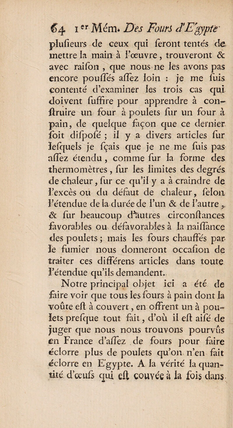 plufieurs de ceux qui feront tentés de mettre la main à l’œuvre, trouveront & avec raifbn , que nous 11e ies avons pas encore pouffes allez loin : je me fuis contenté d’examiner les trois cas qui doivent fuffire pour apprendre à con- ftruire un four à poulets fur un four à pain, de quelque façon que ce dernier îoit difpofé ; il y a divers articles fur îelquels je fçais que je ne me fuis pas alfez étendu , comme fur la forme des thermomètres, fur les limites des degrés de chaleur, fur ce qu’il y a à craindre de l’excès ou du défaut de chaleur, félon l’étendue delà durée de l’un & de l’autre & fur beaucoup cftUitres circonftances favorables ou défavorables à la naifîànce des poulets ; mais les fours chauffés par le fumier nous donneront occafion de traiter ces différens articles dans toute l’étendue qu’ils demandent. Notre principal objet ici a été de faire voir que tous les fours à pain dont la voûte eft à couvert, en offrent un à pou¬ lets prefque tout fait, d’où il eft aifé de juger que nous nous trouvons pourvus en France d’affez de fours pour fiire écîorre plus de poulets qu’on n’en fait éclorre en Egypte. A la vérité la quan¬ tité d’œufs qui eft couvée à la fois dans-