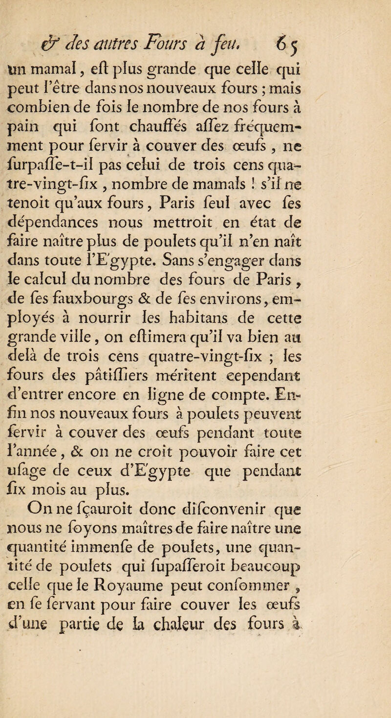 Un marnai, eft plus grande que celle qui peut letre dans nos nouveaux fours ; mais combien de fois le nombre de nos fours à pain qui font chauffes afîez fréquem¬ ment pour fervir à couver des œufs , ne furpafle-t-il pas celui de trois cens qua- tre-vingt-fix , nombre de marnais ! s’il ne tenoit qu’aux fours, Paris feul avec fes dépendances nous mettroit en état de faire naître plus de poulets qu’il n’en naît dans toute ï’E'gypte. Sans s’engager dans le calcul du nombre des fours de Paris , de fes fauxbourgs & de fes environs, em¬ ployés à nourrir les habitans de cette grande viile, on edimera qu’il va bien au delà de trois cens quatre-vingt-fix ; les fours des pâtidiers méritent cependant d’entrer encore en ligne de compte. En¬ fin nos nouveaux fours à poulets peuvent fervir à couver des œufs pendant toute l’année, & on ne croit pouvoir faire cet ufage de ceux d’Egypte que pendant fix mois au plus. On ne fçauroit donc difconvenir que nous ne foyons maîtres de faire naître une quantité immenfe de poulets, une quan¬ tité de poulets qui fupafîeroit beaucoup celle que le Royaume peut confommer , en fe fervant pour faire couver les œufs d’une partie de la chaleur des fours à