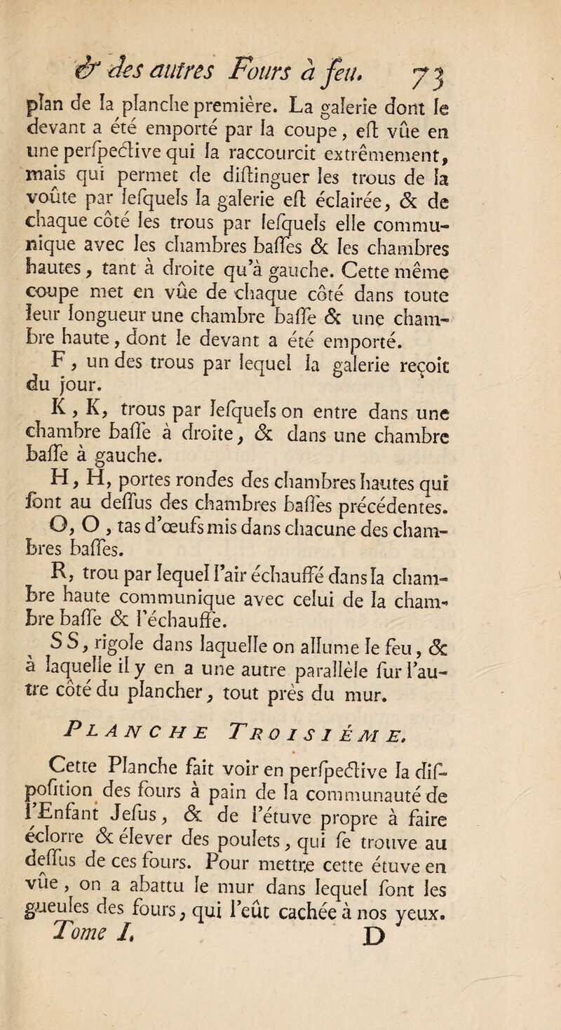 plan de îa planche première. La galerie dont le devant a été emporté par la coupe, eft vue en une perfpedive qui la raccourcit extrêmement, mais qui permet de diftinguer les trous de la voûte par fefquels la galerie eft éclairée, 6c de chaque côté les trous par fefquels elle commu¬ nique avec les chambres baffes 6c les chambres hautes, tant a droite qu’à gauche. Cette même coupe met en vûe de chaque côté dans toute leur longueur une chambre baffe 6c une cham¬ bre haute, dont le devant a été emporté. F, un des trous par lequel îa galerie reçoit du jour. K , K, trous par îefquels on entre dans une chambre bafle à droite, 6c dans une chambre baffe à gauche. H, H, portes rondes des chambres hautes qui font au deffus des chambres baffes précédentes. O, O , tas d’œufs mis dans chacune des cham¬ bres baffes. R, trou par lequel Pair échauffé dans la cham¬ bre haute communique avec celui de la cham¬ bre baffe 6c réchauffe. S S, rigole dans laquelle on allume le feu, 6c à laquelle il y en a une autre parallèle fur l’au¬ tre côté du plancher, tout près du mur. Planche Troisième. Cette Planche fait voir en perfpeétive îa diff pofition des fours a pain de la communauté de 1 Enfant Jefus, 6c de l’étuve propre à faire ecloiie 6c eîever des poulets, qui le trouve au deffus de ces fours. Pour mettre cette étuve en vûe, on a abattu le mur dans lequel font les gueules des fours, qui l’eût cachée à nos yeux. Tome /, d