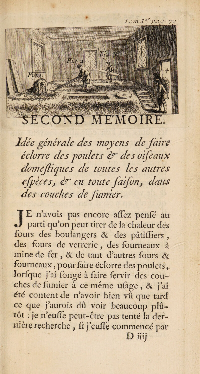 Idée générale des moyens de faire éclorre des goulets & des oifeaux domefiques de toutes les autres efpèces, en toute faifon, dans des couches de fumier. JE n’avois pas encore affez penfé au parti qu’on peut tirer de la chaleur des fours des boulangers & des pâtiffiers , des fours de verrerie, des fourneaux à mine de fer, & de tant d’autres fours êc fourneaux, pour faire éciorre des poulets, lorfque j’ai longé à faire fervir des cou¬ ches de fumier à ce même ufàge , & j’ai été content de n’avoir bien vu que tard ce que j’aurois dû voir beaucoup plû~ tôt : je n’euffe peut-être pas tenté la der~ nière recherche ? fi j’eufTe commencé par D iiij