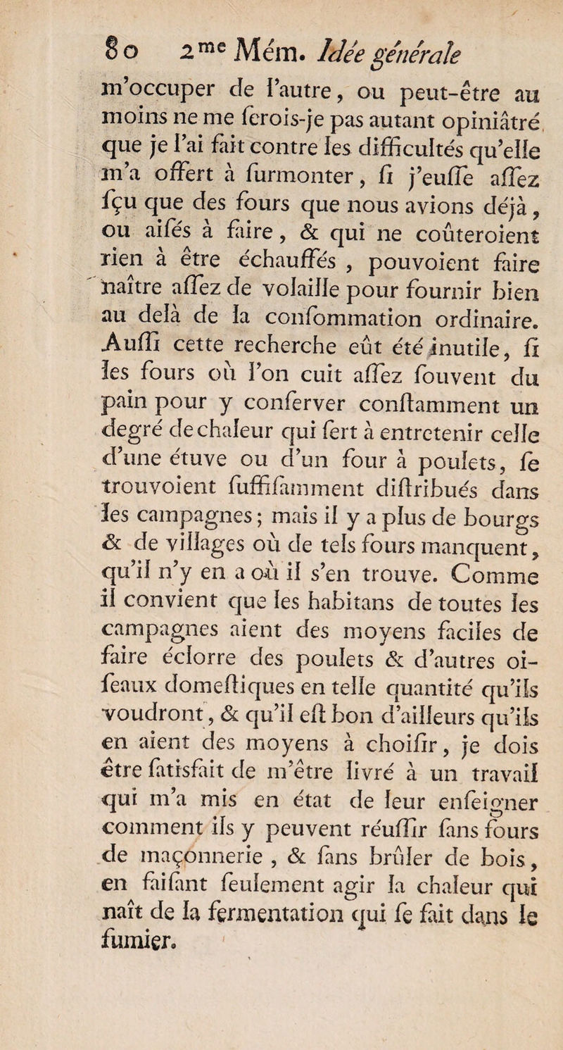 m’occuper de l’autre, ou peut-être au moins ne me ferois-je pas autant opiniâtré que je l’ai fait contre les difficultés qu’elle m’a offert à furmonter, fi j’eufîè affez fçu que des fours que nous avions déjà, ou ailes a faire, & qui ne coûteroient rien a etre échauffés , pouvoient faire naître allez de volaille pour fournir bien au delà de la confommation ordinaire. Auffi cette recherche eût été inutile, fx les fours ou l’on cuit affez fouvent du pain pour y conferver conltamment un degré de chaleur qui fert à entretenir celle d’une étuve ou d’un four à poulets, le trouvoient fuffifàmment didribués dans les campagnes ; mais il y a plus de bourgs & de villages où de tels fours manquent, qu’il n’y en a où il s’en trouve. Comme il convient que les habitans de toutes les campagnes aient des moyens faciles de faire éciorre des poulets ék d’autres oi- feaux domefliques en telle quantité qu’ils voudront , & qu’il efibon d’ailleurs qu’ils en aient des moyens à choifir, je dois être fatisfait de m’être livré à un travail qui m’a mis en état de leur enfeigner comment ils y peuvent réuffir fins fours de maçonnerie , & fans brûler de bois, en faifmt feulement agir la chaleur qui naît de la fermentation qui fe fait dans le fumier.