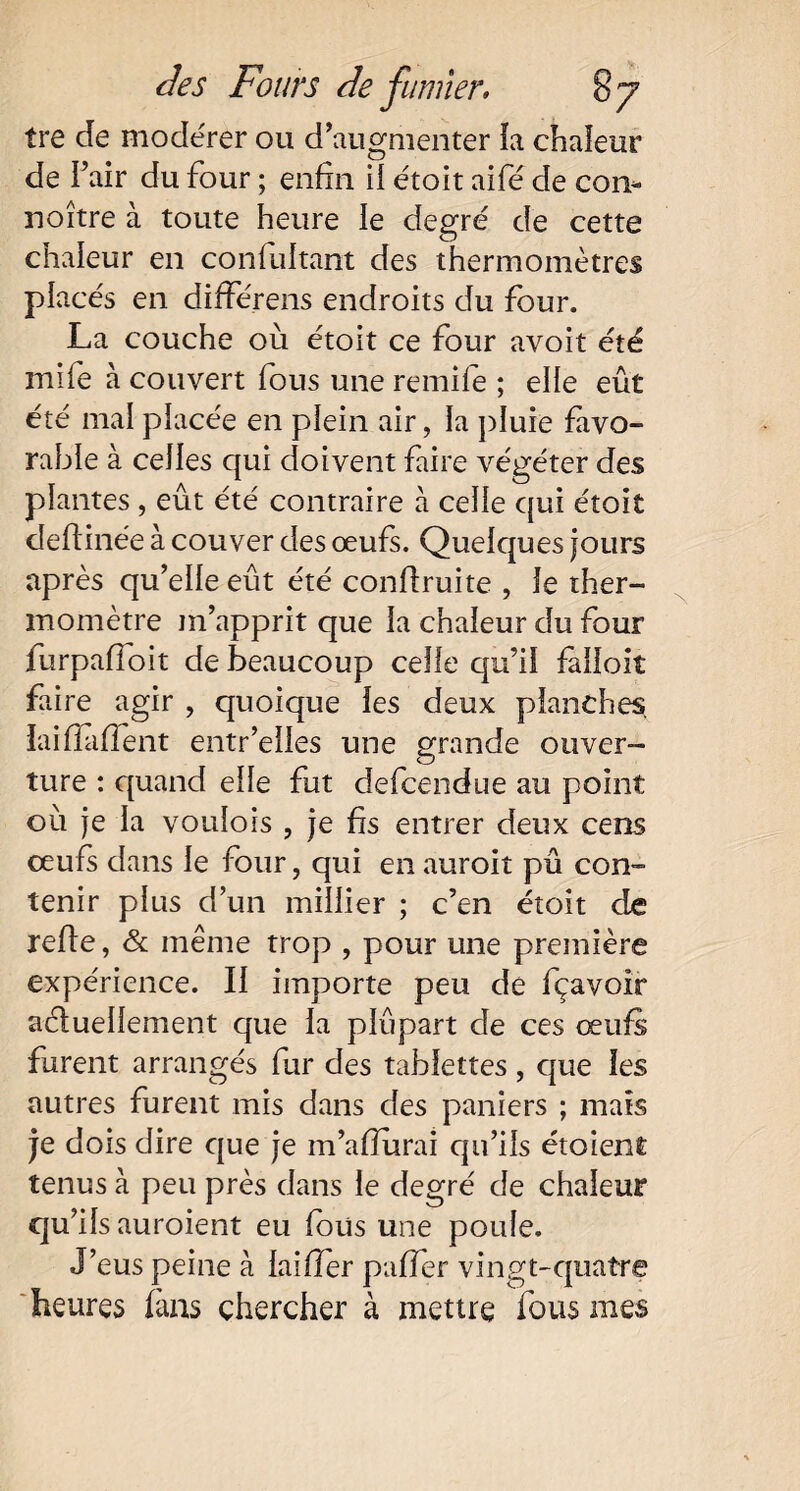 tre de modérer ou d’augmenter la chaleur de l’air du four ; enfin il étoit aifé de con- noître à toute heure le degré de cette chaleur en confultant des thermomètres placés en différens endroits du four. La couche où étoit ce four avoit été mife à couvert fous une remife ; elle eût été maî placée en plein air, la pluie favo¬ rable à celles qui doivent faire végéter des plantes , eût été contraire à celle qui étoit defiinée à couver des œufs. Quelques jours après qu’elle eût été confiruite , le ther¬ momètre m’apprit que la chaleur du four furpaffoit de beaucoup celle qu’il falioit faire agir , quoique les deux planches, laifîafïent entr’elles une grande ouver¬ ture : quand elle fut defcendue au point où je la voulois , je fis entrer deux cens oeufs dans le four, qui en auroit pû con¬ tenir plus d’un millier ; c’en étoit de refie, & même trop , pour une première expérience. Il importe peu de fçavoir actuellement que la plûpart de ces œufs furent arrangés fur des tablettes , que les autres furent mis dans des paniers ; mats je dois dire que je m’afiurai qu’ils étoient tenus à peu près dans le degré de chaleur qu’ils auroient eu fous une poule. J’eus peine à laifier paffer vingt-quatre heures fans chercher à mettre fous mes