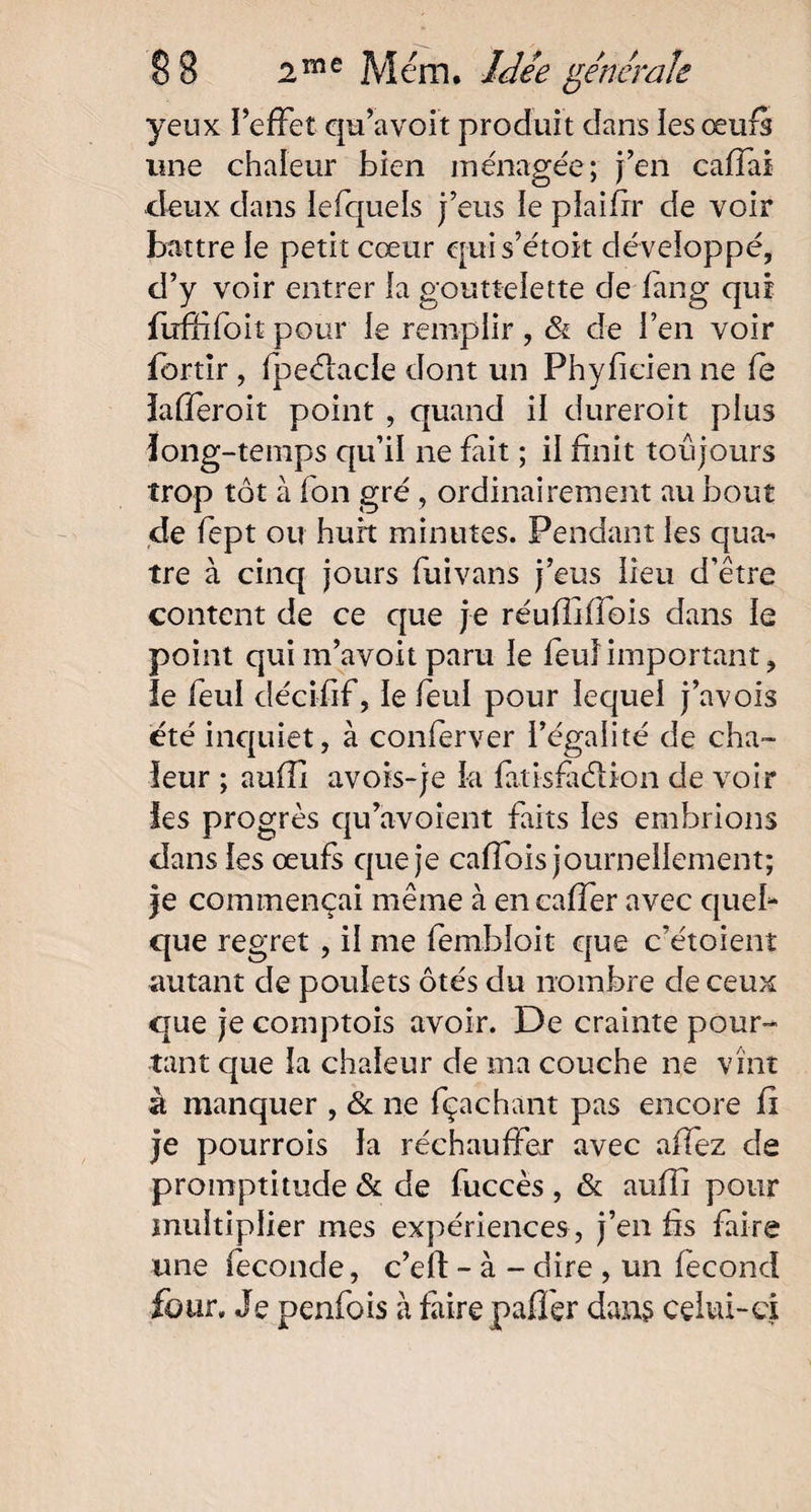 yeux l’effet qu’a voit produit dans les œufs une chaleur bien ménagée; j’en caffai deux dans lefquels j’eus le plaifir de voir battre le petit cœur quis’étoit développé, d’y voir entrer la gouttelette de fang qui fufïifoit pour le remplir, & de l’en voir fortir , fpeélacle dont un Phyficien ne le lafïeroit point , quand il dureroit plus long-temps qu’il ne fait ; il finit toujours trop tôt à fon gré, ordinairement au bout de fept ou huit minutes. Pendant les qua¬ tre à cinq jours fuivans j’eus lieu d’être content de ce que je réufliffois dans le point qui m’avoit paru le feu!important, ie feul décifif, le feul pour lequel j’avois été inquiet, à conferver l’égalité de cha¬ leur ; auflî avois-je la fatisfà&ion de voir les progrès qu’avoient faits les embrions dans les œufs que je caffois journellement; je commençai même à encaffer avec quel¬ que regret , il me fembioit que c’étoient autant de poulets ôtés du nombre de ceux que je comptois avoir. De crainte pour¬ tant que la chaleur de ma couche ne vînt à manquer , & ne fçachant pas encore fl je pourrois la réchauffer avec affez de promptitude & de fuccès , & auffi pour multiplier mes expériences , j’en fis faire une fécondé, c’eft - à - dire , un fécond four. Je penfois à faire paffer dans celui-ci